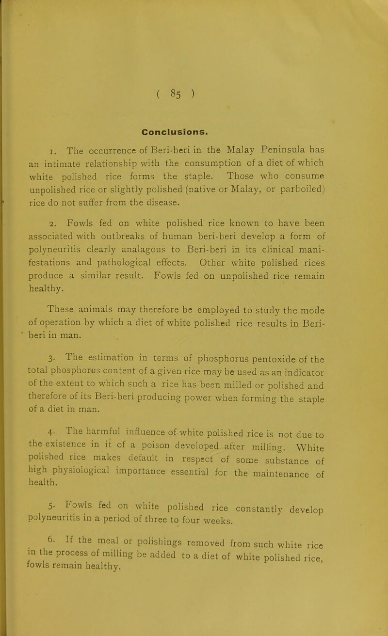 Conclusions. 1. The occurrence of Beri-beri in the Malay Peninsula has an intimate relationship with the consumption of a diet of which white polished rice forms the staple. Those who consume unpolished rice or slightly polished (native or Malay, or parboiled) rice do not suffer from the disease. 2. Fowls fed on white polished rice known to have been associated with outbreaks of human beri-beri develop a form of polyneuritis clearly analagous to Beri-beri in its clinical mani- festations and pathological effects. Other white polished rices produce a similar result. Fowls fed on unpolished rice remain healthy. These animals may therefore be employed to study the mode of operation by which a diet of white polished rice results in Beri- beri in man. 3. The estimation in terms of phosphorus pentoxide of the total phosphorus content of a given rice may be used as an indicator of the extent to which such a rice has been milled or polished and therefore of its Beri-beri producing power when forming the staple of a diet in man. 4. The harmful influence of white polished rice is not due to the existence in it of a poison developed after milling. White polished rice makes default in respect of some substance of high physiological importance essential for the maintenance of health. 5. Fowls fed on white polished rice constantly develop polyneuritis in a period of three to four weeks. 6. If the meal or polishings removed from such white rice m the process of milling be added to a diet of white polished rice fowls remain healthy. '