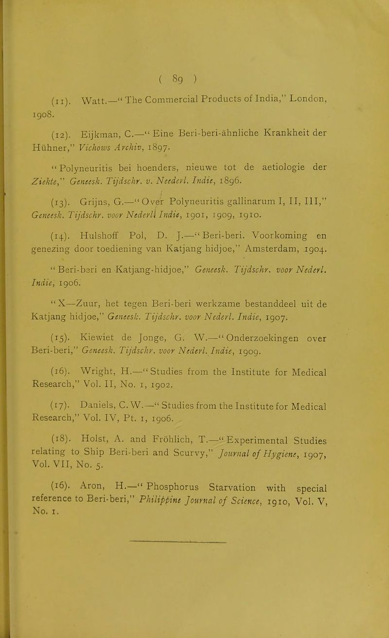 (11) . Watt.— The Commercial Products of India, London, igoS. (12) . Eijkman, C.— Eine Beri-beri-ahnliche Krankheit der Hiihner, Vichoivs Archiv, 1897. Polyneuritis bei hoenders, nieuwe tot da aetiologie der Ziekte, Geneesk. Tijdschr. v. Needed. Indie, i8g6. (13) . Grijns, G.—Over Polyneuritis gallinarum I, II, III, Geneesk. Tijdschr. voor Nedevli Indie, 1901, 1909, 1910. (14) . Hulshoff Pol, D. J.—Beri-beri. Voorkoming en genezing door toediening van Katjang hidjoe, Amsterdam, 1904.  Beri-bari en Katjang-hidjoe, Geneesk. Tijdschr. voor Nederl. Indie, 1906.  X—Zuur, het tegen Beri-beri werkzame bestanddeel uit de Katjang hidjoe, Geneesk. Tijdschr. voor Nederl. Indie, 1907. (15) , Kiewiet de Jonge, G. W.— Onderzoekingen over Beri-beri, Geneesk. Tijdschr. voor Nederl. Indie, 1909. (16) . Wright, H.—Studies from the Institute for Medical Research, Vol. II, No. i, 1902. (17) . Daniels, C. W.— Studies from the Institute for Medical Research, Vol. IV, Pt. i, 1906. (18) . Hoist, A. and Frohlich, T.— Experimental Studies relating to Ship Beri-beri and Scurvy, Journal of Hygiene, 1907, Vol. VII, No. 5. (16). Aron, H.— Phosphorus Starvation with special reference to Beri-beri, Philippine Journal of Science, 1910, Vol. V, No. I.