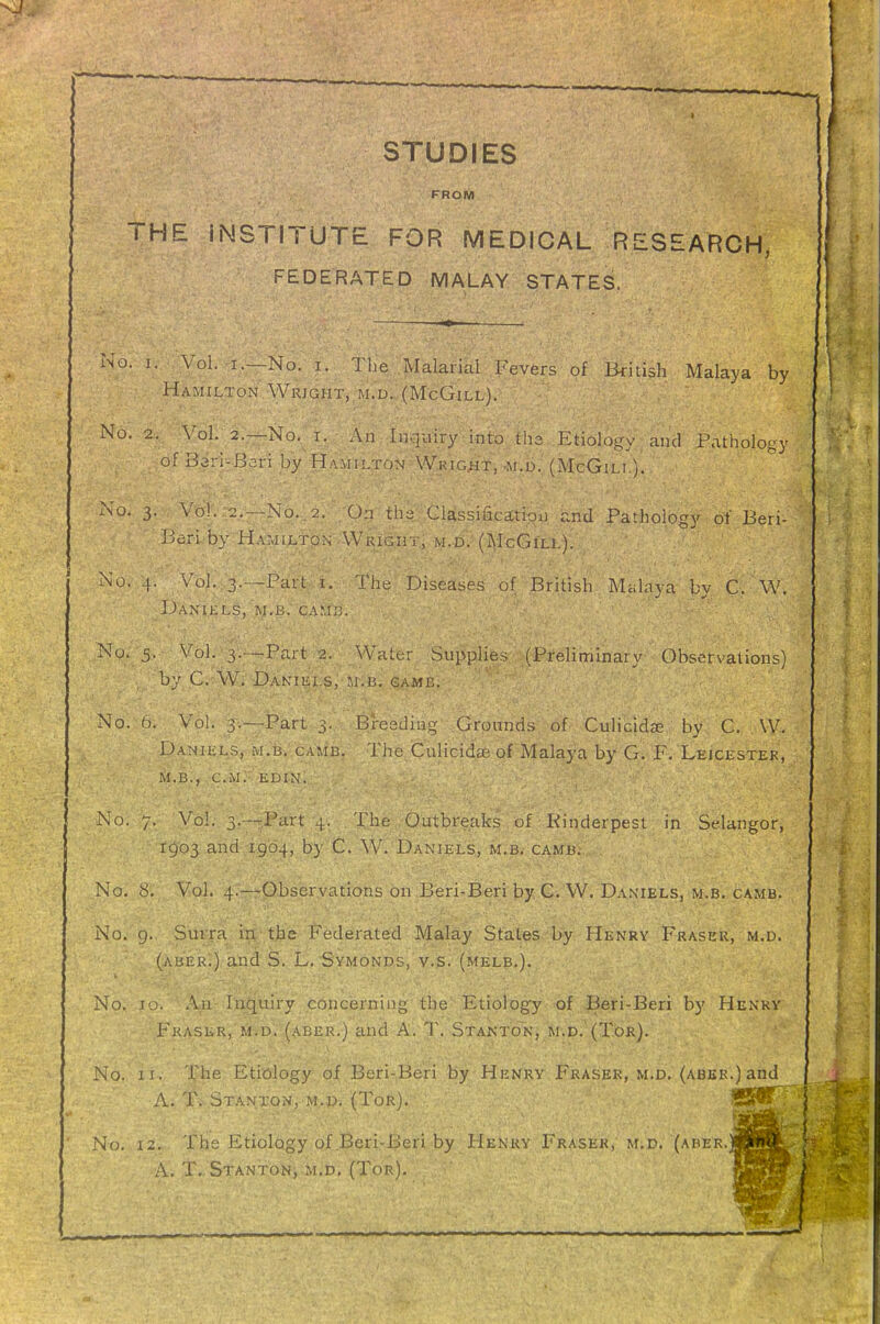 STUDIES FROM THE INSTITUTE FOR MEDICAL RESEARCH, FEDERATED MALAY STATES. No. I. Vol. I.—No. I. The Malarial Fevers of British Malaya by Hamilton Wrjght, m.u. (McGill). No. 2. Vol. 2.—No. X. An Inquiry into tha Etiology and Pathology ofBari-Bari by Hamilton WKiG.Ht, .m,d. (McGili.). No. 3. Vo). 2.--N0..2. On ths Classificatipu and Pathology of Beri- Beri by Hamilton Wright, m.d. (McGill). No. 4, Vol. 3.—Part i. The Diseases of British Miilaya by C. W. Daniels, m.b. camij. No. 5. Vol. 3.™Part 2. Water Supplies (Preliminary Observations) by C. W. DaKIELS, M.B, GAME. No. 6. Vol. 3.—Part 3. Breeding Grounds of Culicidse by C. \V. Daniels, m.b. game. The Culicidae of Malaya by G; F. Leicester, M.B., cm; edin. No. 7. Vol. 3.---Part 4. The Outbreaks of Rinderpest in Selangor, 1903 and 1904, by C. W^ Daniels, m.b. camb. No, 8, Vol. 4.—Observations on Beri-Beri by C. W. Da.niels, m.b. camb. No. 9. Surra in the Federated Malay States by Henry Fraser, m.d. (aber.) and S. L, Symonds, v.s. (melb.). No. 10. Ail'Inquiry concerning the Etiology of Beri-Beri by Henry Frasur, M.D. (aber.) and A. T. Stanto^n, m.d. (Tor). No. II. The Etiology of Beri-Beri by Henry Phraser, m.d. (aber.) and A. T. Stanton, m.d, (Tor). 'Sfflf . No. 12. The Etiology of Beri-Beri by Henry Fraser, m.d. (aber, A. T., Stanton, m.d, (Tor).