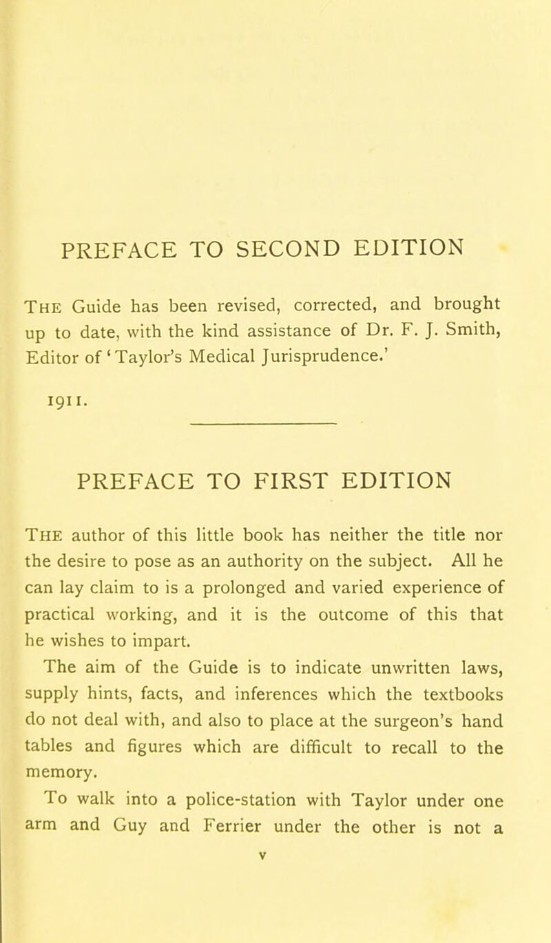 PREFACE TO SECOND EDITION The Guide has been revised, corrected, and brought up to date, with the kind assistance of Dr. F. J. Smith, Editor of' Taylor's Medical Jurisprudence.' 1911. PREFACE TO FIRST EDITION The author of this little book has neither the title nor the desire to pose as an authority on the subject. All he can lay claim to is a prolonged and varied experience of practical working, and it is the outcome of this that he wishes to impart. The aim of the Guide is to indicate unwritten laws, supply hints, facts, and inferences which the textbooks do not deal with, and also to place at the surgeon's hand tables and figures which are difficult to recall to the memory. To walk into a police-station with Taylor under one arm and Guy and Ferrier under the other is not a