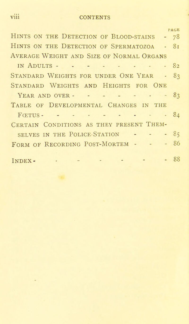 PAGE Hints on the Detection of Blood-stains - 78 Hints on the Detection of Spermatozoa - 81 Average Weight and Size of Normal Organs IN Adults - 82 Standard Weights for under One Year - 83 Standard Weights and Heights for One Year and over 83 Table of Developmental Changes in the Fcetus 84 Certain Conditions as they present Them- selves IN THE Police-Station - - - 85 Form of Recording Post-Mortem - - - 86 Index- 88