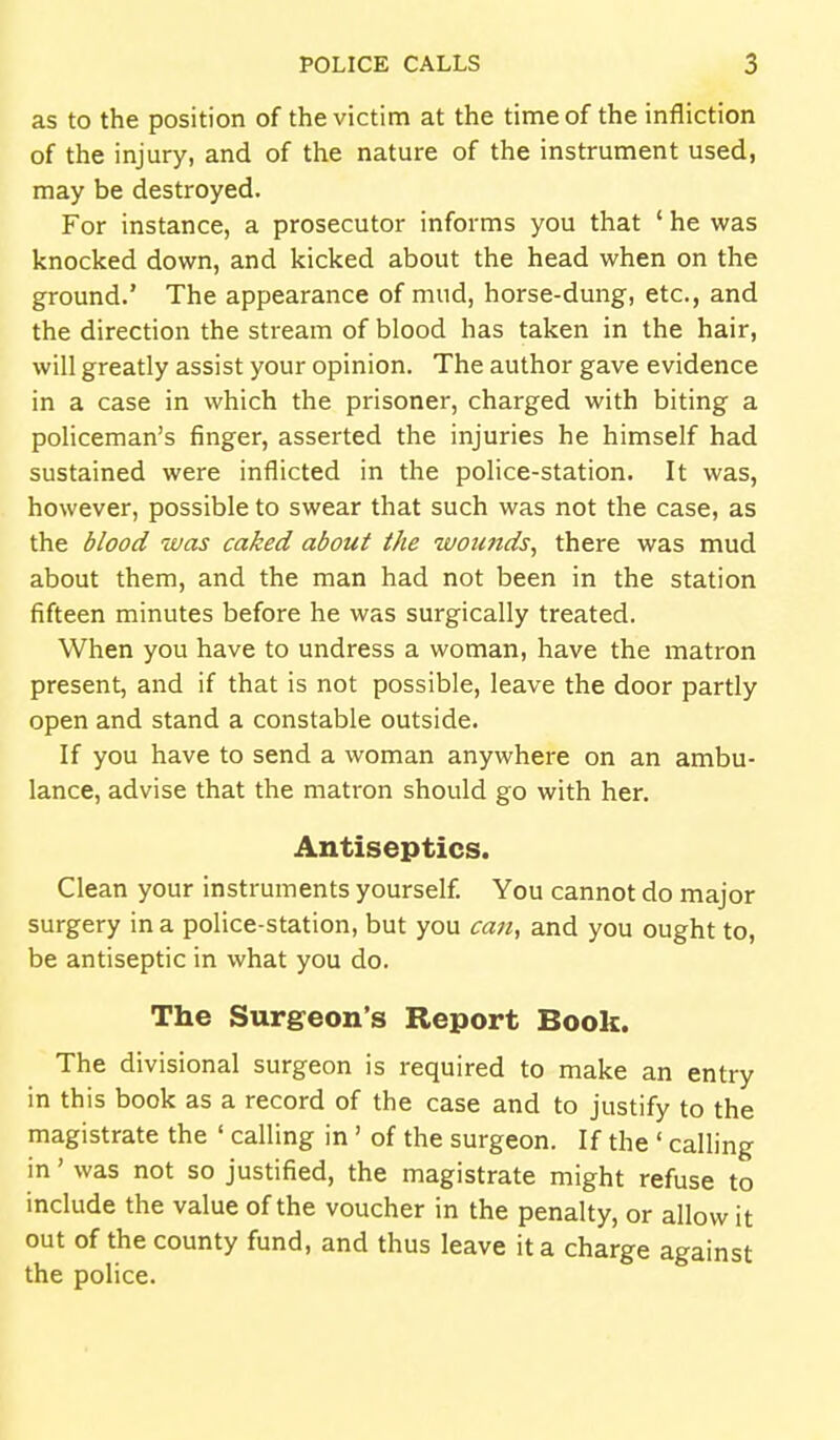 as to the position of the victim at the time of the infliction of the injury, and of the nature of the instrument used, may be destroyed. For instance, a prosecutor informs you that ' he was knocked down, and kicked about the head when on the ground.' The appearance of mud, horse-dung, etc., and the direction the stream of blood has taken in the hair, will greatly assist your opinion. The author gave evidence in a case in which the prisoner, charged with biting a poHceman's finger, asserted the injuries he himself had sustained were inflicted in the police-station. It was, however, possible to swear that such was not the case, as the blood was caked about the wounds, there was mud about them, and the man had not been in the station fifteen minutes before he was surgically treated. When you have to undress a woman, have the matron present, and if that is not possible, leave the door partly open and stand a constable outside. If you have to send a woman anywhere on an ambu- lance, advise that the matron should go with her. Antiseptics. Clean your instruments yourself. You cannot do major surgery in a police-station, but you can, and you ought to, be antiseptic in what you do. The Surgeon's Report Book. The divisional surgeon is required to make an entry in this book as a record of the case and to justify to the magistrate the ' calling in' of the surgeon. If the ' calling in' was not so justified, the magistrate might refuse to include the value of the voucher in the penalty, or allow it out of the county fund, and thus leave it a charge against the police.