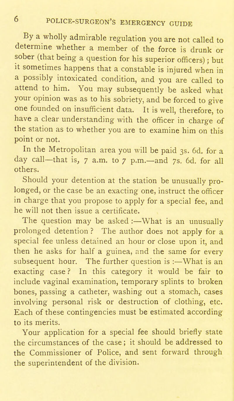 By a wholly admirable regulation you are not called to determine whether a member of the force is drunk or sober (that being a question for his superior officers); but It sometimes happens that a constable is injured when in a possibly intoxicated condition, and you are called to attend to him. You may subsequently be asked what your opinion was as to his sobriety, and be forced to give one founded on insufficient data. It is well, therefore, to have a clear understanding with the officer in charge of the station as to whether you are to examine him on this point or not. In the Metropohtan area you will be paid 3s. 6d. for a day call—that is^ 7 a.m. to 7 p.m.—and 7s. 6d. for all others. Should your detention at the station be unusually pro- longed, or the case be an exacting one, instruct the officer in charge that you propose to apply for a special fee, and he will not then issue a certificate. The question may be asked :—What is an unusually prolonged detention ? The author does not apply for a special fee unless detained an hour or close upon it, and then he asks for half a guinea, and the same for every subsequent hour. The further question is :—What is an exacting case ? In this category it would be fair to include vaginal examination, temporary splints to broken bones, passing a catheter, washing out a stomach, cases involving personal risk or destruction of clothing, etc. Each of these contingencies must be estimated according to its merits. Your application for a special fee should briefly state the circumstances of the case; it should be addressed to the Commissioner of Police, and sent forward through the superintendent of the division.