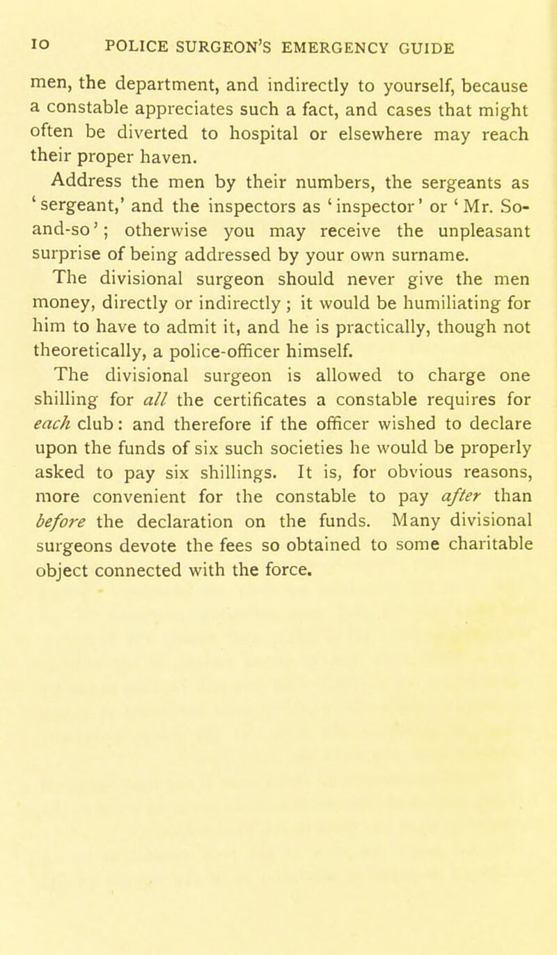 men, the department, and indirectly to yourself, because a constable appreciates such a fact, and cases that might often be diverted to hospital or elsewhere may reach their proper haven. Address the men by their numbers, the sergeants as ' sergeant,' and the inspectors as ' inspector' or ' Mr. So- and-so '; othervi'ise you may receive the unpleasant surprise of being addressed by your own surname. The divisional surgeon should never give the men money, directly or indirectly ; it would be humiliating for him to have to admit it, and he is practically, though not theoretically, a police-officer himself. The divisional surgeon is allowed to charge one shilling for all the certificates a constable requires for each club: and therefore if the officer wished to declare upon the funds of six such societies he would be properly asked to pay six shillings. It is, for obvious reasons, more convenient for the constable to pay after than before the declaration on the funds. Many divisional surgeons devote the fees so obtained to some charitable object connected with the force.