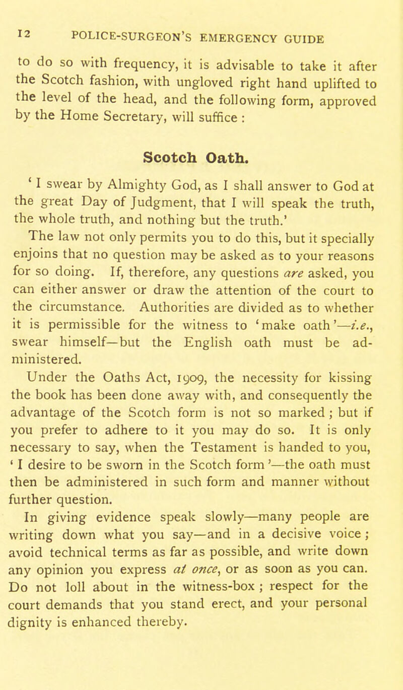 to do SO with frequency, it is advisable to take it after the Scotch fashion, with ungloved right hand uplifted to the level of the head, and the following form, approved by the Home Secretary, will suffice : Scotch Oath. ' I swear by Almighty God, as I shall answer to God at the great Day of Judgment, that I will speak the truth, the whole truth, and nothing but the truth.' The law not only permits you to do this, but it specially enjoins that no question may be asked as to your reasons for so doing. If, therefore, any questions are asked, you can either answer or draw the attention of the court to the circumstance. Authorities are divided as to whether it is permissible for the witness to 'make oath'—i.e., swear himself—but the Enghsh oath must be ad- ministered. Under the Oaths Act, 1909, the necessity for kissing the book has been done away with, and consequently the advantage of the Scotch form is not so marked ; but if you prefer to adhere to it you may do so. It is only necessary to say, when the Testament is handed to you, ' I desire to be sworn in the Scotch form'—the oath must then be administered in such form and manner without further question. In giving evidence speak slowly—many people are writing down what you say—and in a decisive voice ; avoid technical terms as far as possible, and write down any opinion you express at once., or as soon as you can. Do not loll about in the witness-box ; respect for the court demands that you stand erect, and your personal dignity is enhanced thereby.