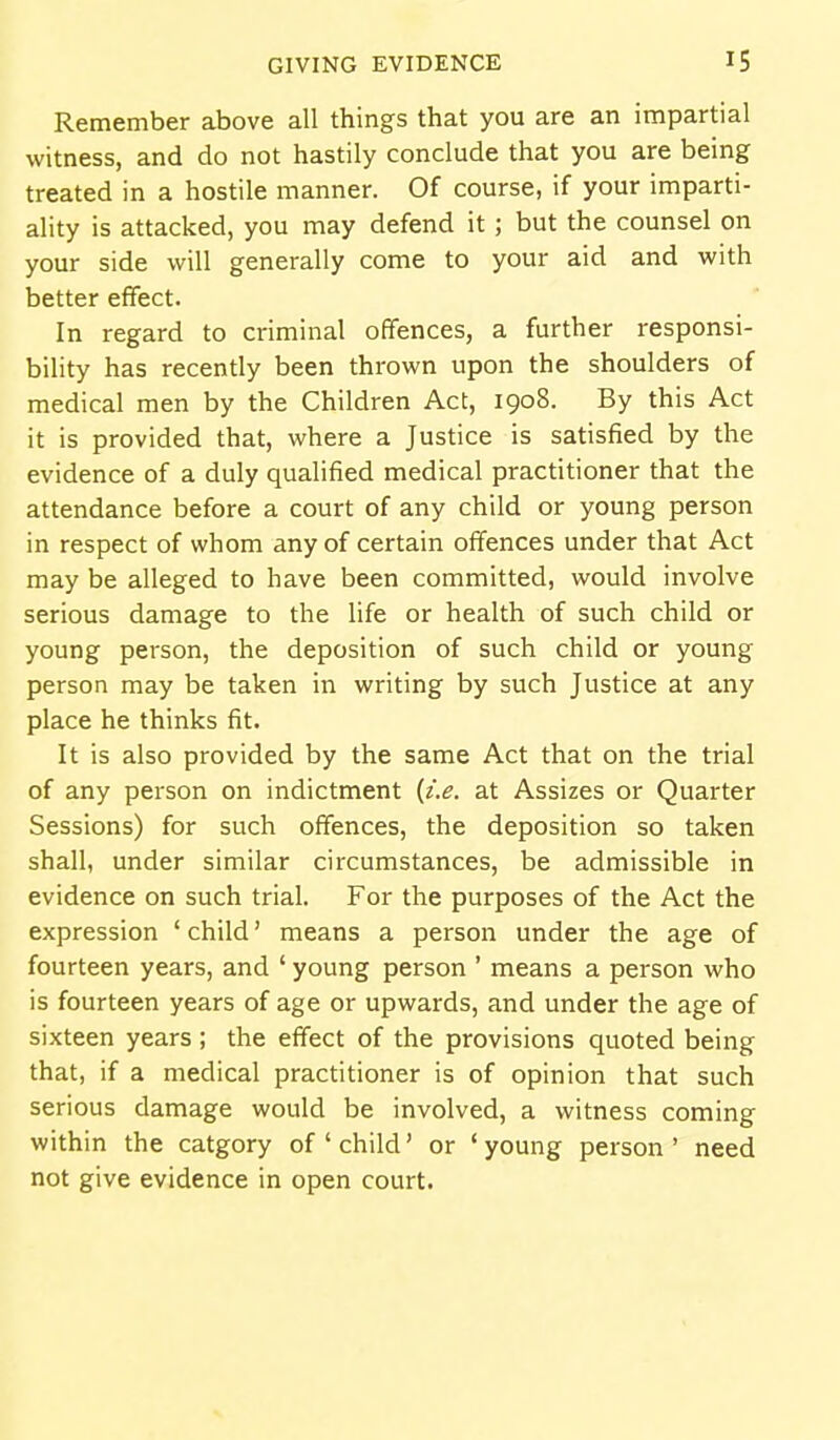 Remember above all things that you are an impartial witness, and do not hastily conclude that you are being treated in a hostile manner. Of course, if your imparti- ality is attacked, you may defend it ; but the counsel on your side will generally come to your aid and with better effect. In regard to criminal offences, a further responsi- bility has recently been thrown upon the shoulders of medical men by the Children Act, 1908. By this Act it is provided that, where a Justice is satisfied by the evidence of a duly qualified medical practitioner that the attendance before a court of any child or young person in respect of whom any of certain offences under that Act may be alleged to have been committed, would involve serious damage to the life or health of such child or young person, the deposition of such child or young person may be taken in writing by such Justice at any place he thinks fit. It is also provided by the same Act that on the trial of any person on indictment {i.e. at Assizes or Quarter Sessions) for such offences, the deposition so taken shall, under similar circumstances, be admissible in evidence on such trial. For the purposes of the Act the expression ' child' means a person under the age of fourteen years, and ' young person ' means a person who is fourteen years of age or upwards, and under the age of sixteen years; the effect of the provisions quoted being that, if a medical practitioner is of opinion that such serious damage would be involved, a witness coming within the catgory of'child' or 'young person' need not give evidence in open court.