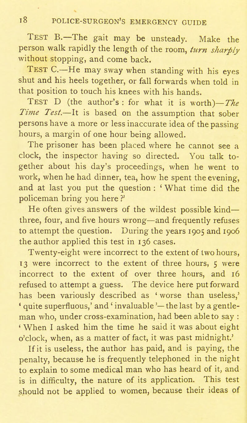 Test B.—The gait may be unsteady. Make the person walk rapidly the length of the room, turn sharply without stopping, and come back. Test C.—He may sway when standing with his eyes shut and his heels together, or fall forwards when told in that position to touch his knees with his hands. Test D (the author's : for what it is worth)—77;,? Ti7ne Test.—It is based on the assumption that sober persons have a more or less inaccurate idea of the passing hours, a margin of one hour being allowed. The prisoner has been placed where he cannot see a clock, the inspector having so directed. You talk to- gether about his day's proceedings, when he went to work, when he had dinner, tea, how he spent the evening, and at last you put the question : ' What time did the policeman bring you here ?' He often gives answers of the wildest possible kind— three, four, and five hours wrong—and frequently refuses to attempt the question. During the years 1905 and 1906 the author applied this test in 136 cases. Twenty-eight were incorrect to the extent of two hours, 13 were incorrect to the extent of three hours, 5 were incorrect to the extent of over three hours, and 16 refused to attempt a guess. The device here put forward has been variously described as ' worse than useless,' ' quite superfluous,' and' invaluable'— the last by a gentle- man who, under cross-examination, had been able to say : ' When I asked him the time he said it was about eight o'clock, when, as a matter of fact, it was past midnight.' If it is useless, the author has paid, and is paying, the penalty, because he is frequently telephoned in the night to explain to some medical man who has heard of it, and is in difficulty, the nature of its application. This test should not be applied to women, because their ideas of