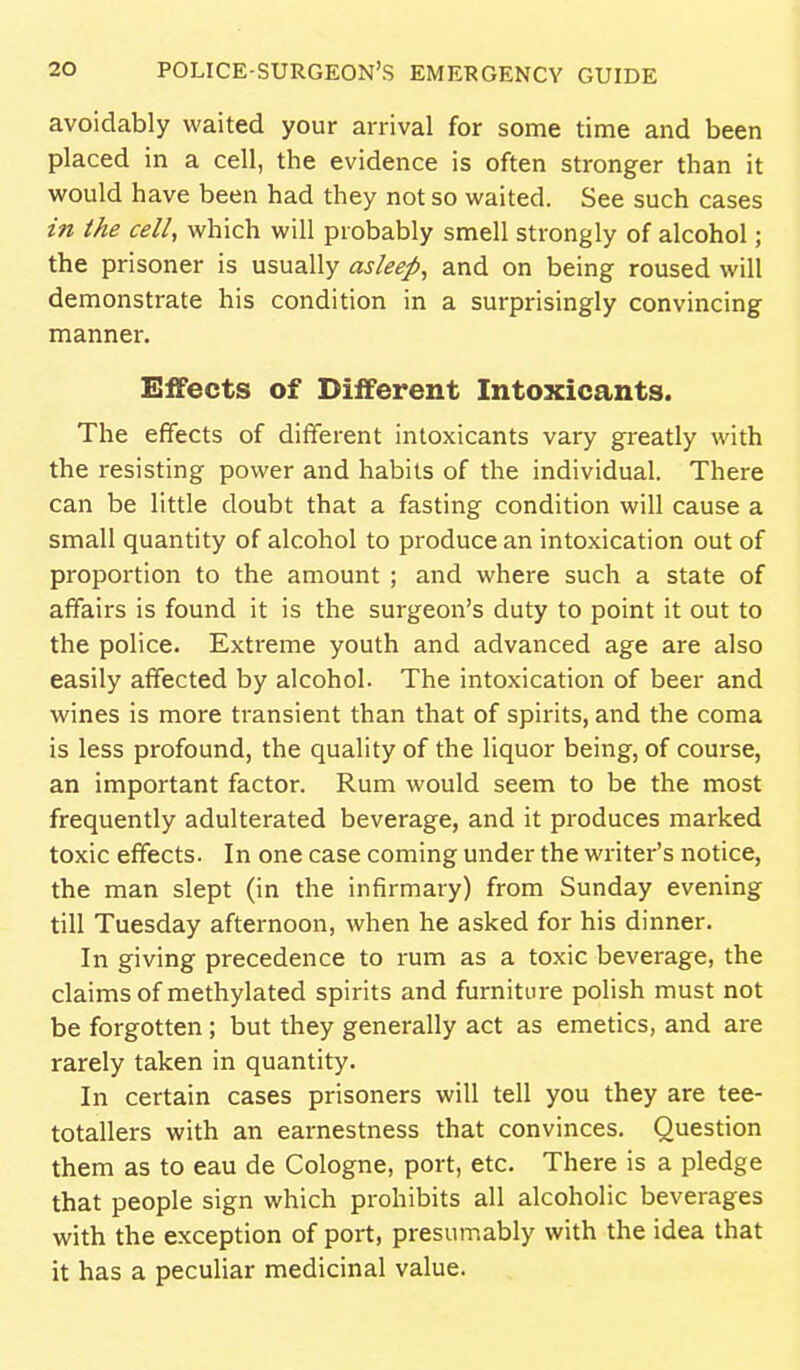 avoidably waited your arrival for some time and been placed in a cell, the evidence is often stronger than it vifould have been had they not so waited. See such cases in the cell, which will probably smell strongly of alcohol; the prisoner is usually asleep, and on being roused will demonstrate his condition in a surprisingly convincing manner. Effects of Different Intoxicants. The effects of different intoxicants vary greatly with the resisting power and habits of the individual. There can be little doubt that a fasting condition will cause a small quantity of alcohol to produce an intoxication out of proportion to the amount ; and where such a state of affairs is found it is the surgeon's duty to point it out to the police. Extreme youth and advanced age are also easily affected by alcohol. The intoxication of beer and wines is more transient than that of spirits, and the coma is less profound, the quality of the liquor being, of course, an important factor. Rum would seem to be the most frequently adulterated beverage, and it produces marked toxic effects. In one case coming under the writer's notice, the man slept (in the infirmary) from Sunday evening till Tuesday afternoon, when he asked for his dinner. In giving precedence to rum as a toxic beverage, the claims of methylated spirits and furniture polish must not be forgotten ; but they generally act as emetics, and are rarely taken in quantity. In certain cases prisoners will tell you they are tee- totallers with an earnestness that convinces. Question them as to eau de Cologne, port, etc. There is a pledge that people sign which prohibits all alcoholic beverages with the exception of port, presumably with the idea that it has a peculiar medicinal value.