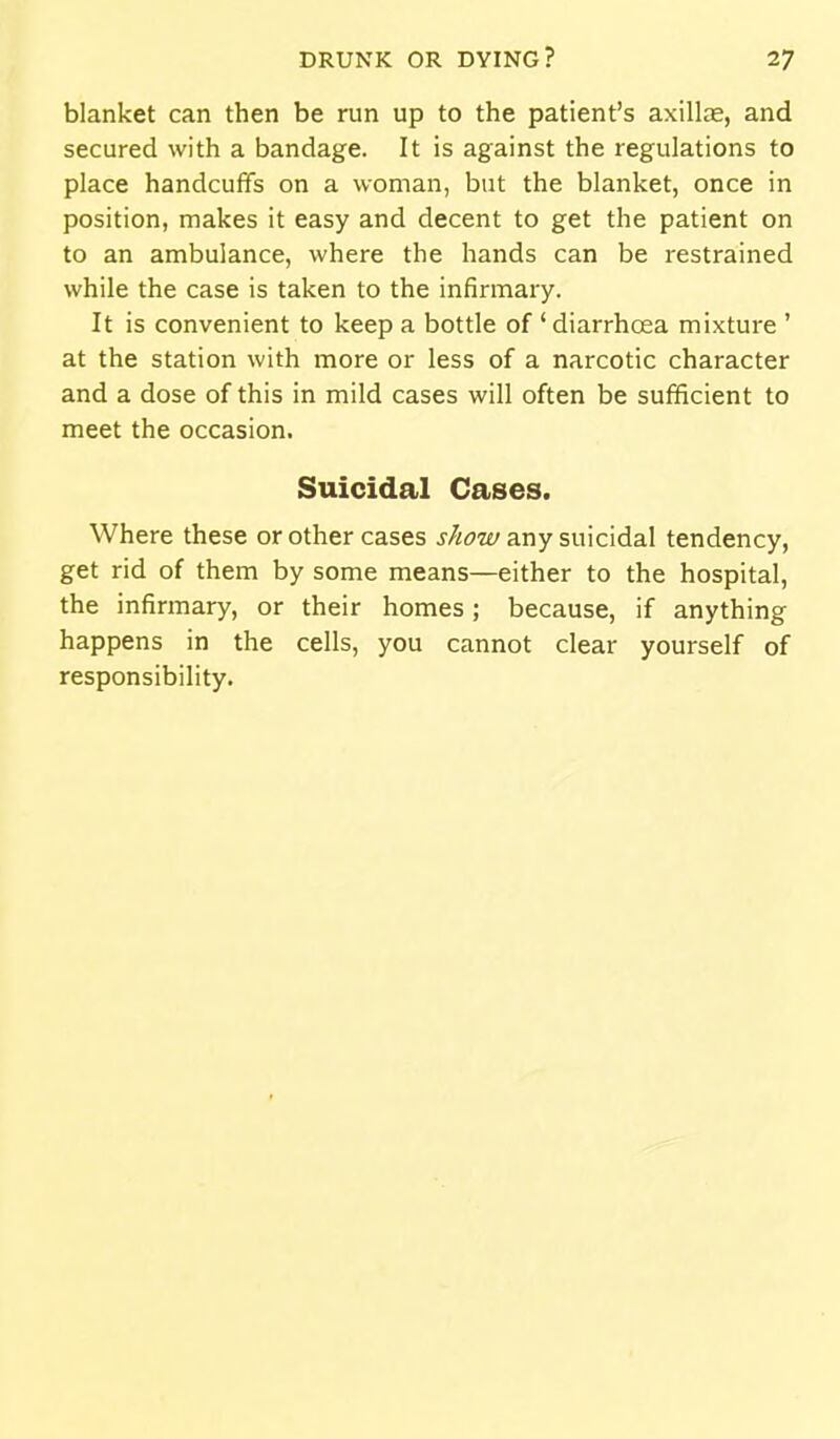 blanket can then be run up to the patient's axillae, and secured with a bandage. It is against the regulations to place handcuffs on a woman, but the blanket, once in position, makes it easy and decent to get the patient on to an ambulance, where the hands can be restrained while the case is taken to the infirmary. It is convenient to keep a bottle of ' diarrhoea mixture ' at the station with more or less of a narcotic character and a dose of this in mild cases will often be sufficient to meet the occasion. Suicidal Cases. Where these or other cases show any suicidal tendency, get rid of them by some means—either to the hospital, the infirmary, or their homes; because, if anything happens in the cells, you cannot clear yourself of responsibility.