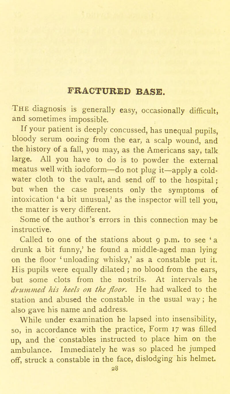 FRACTURED BASE. The diagnosis is generally easy, occasionally difficult, and sometimes impossible. If your patient is deeply concussed, has unequal pupils, bloody serum oozing from the ear, a scalp wound, and the history of a fall, you may, as the Americans say, talk large. All you have to do is to powder the external meatus well with iodoform—do not plug it—apply a cold- water cloth to the vault, and send off to the hospital; but when the case presents only the symptoms of intoxication ' a bit unusual,' as the inspector will tell you, the matter is very different. Some of the author's errors in this connection may be instructive. Called to one of the stations about 9 p.m. to see ' a drunk a bit funny,' he found a middle-aged man lying on the floor 'unloading whisky,' as a constable put it. His pupils were equally dilated; no blood from the ears, but some clots from the nostrils. At intervals he drummed his heels on the floor. He had walked to the station and abused the constable in the usual way; he also gave his name and address. While under examination he lapsed into insensibility, so, in accordance with the practice, Form 17 was filled up, and the constables instructed to place him on the ambulance. Immediately he was so placed he jumped off, struck a constable in the face, dislodging his helmet.