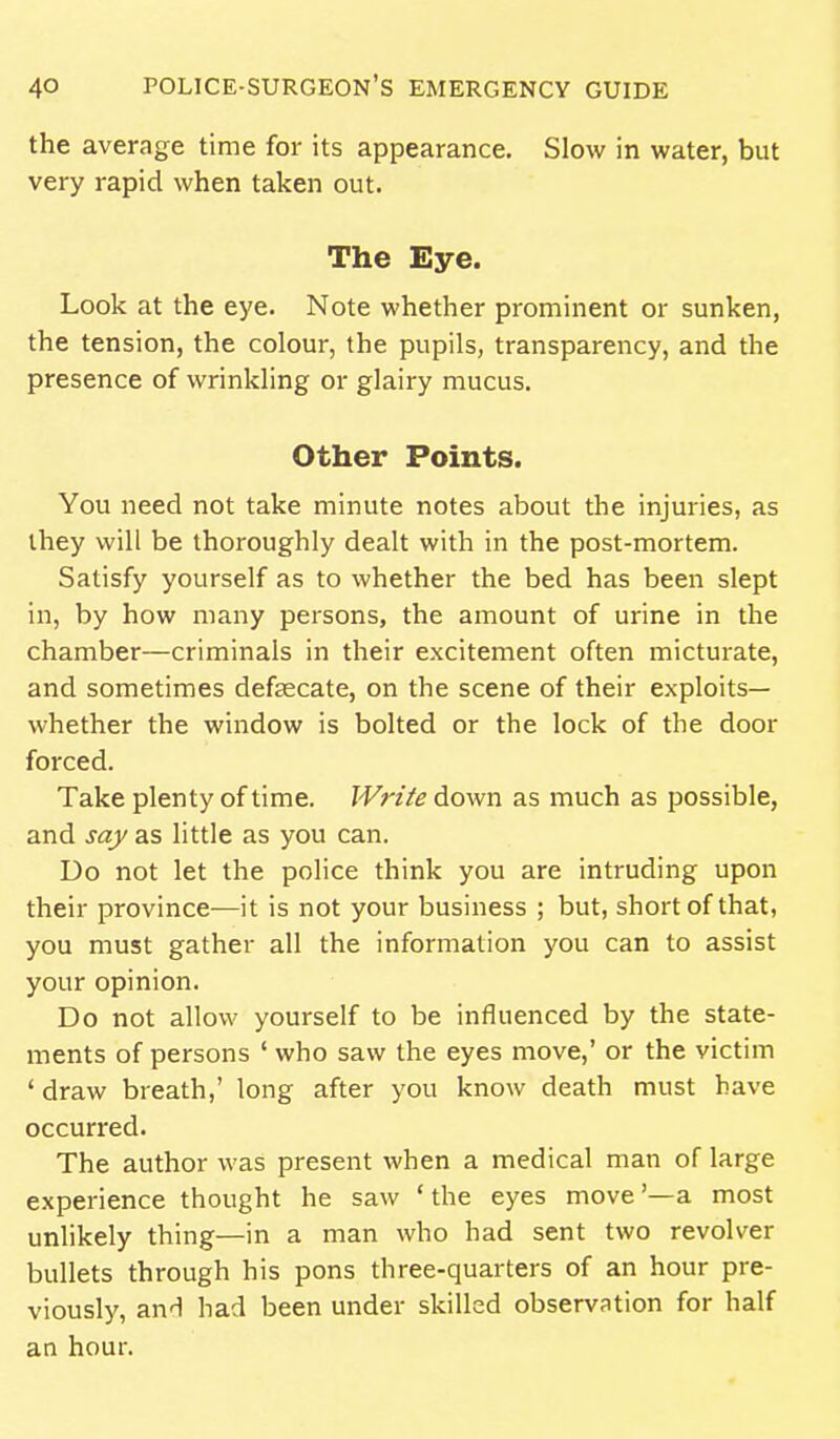 the average time for its appearance. Slow in water, but very rapid when taken out. The Eye. Look at the eye. Note whether prominent or sunken, the tension, the colour, the pupils, transparency, and the presence of wrinkling or glairy mucus. Other Points. You need not take minute notes about the injuries, as they will be thoroughly dealt with in the post-mortem. Satisfy yourself as to whether the bed has been slept in, by how many persons, the amount of urine in the chamber—criminals in their excitement often micturate, and sometimes defsecate, on the scene of their exploits— whether the window is bolted or the lock of the door forced. Take plenty of time. Write down as much as possible, and say as little as you can. Do not let the police think you are intruding upon their province—it is not your business ; but, short of that, you must gather all the information you can to assist your opinion. Do not allow yourself to be influenced by the state- ments of persons ' who saw the eyes move,' or the victim ' draw breath,' long after you know death must have occurred. The author was present when a medical man of large experience thought he saw ' the eyes move '—a most unlikely thing—in a man who had sent two revolver bullets through his pons three-quarters of an hour pre- viously, anH had been under skilled observation for half an hour.