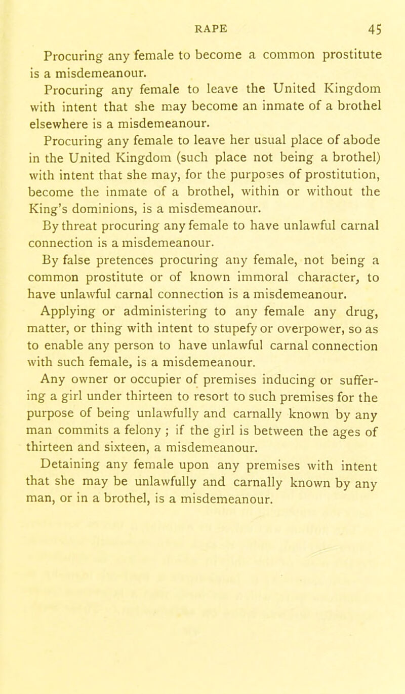 Procuring any female to become a common prostitute is a misdemeanour. Procuring any female to leave the United Kingdom with intent that she may become an inmate of a brothel elsewhere is a misdemeanour. Procuring any female to leave her usual place of abode in the United Kingdom (such place not being a brothel) with intent that she may, for the purposes of prostitution, become the inmate of a brothel, within or without the King's dominions, is a misdemeanour. By threat procuring any female to have unlawful carnal connection is a misdemeanour. By false pretences procuring any female, not being a common prostitute or of known immoral character^ to have unlawful carnal connection is a misdemeanour. Applying or administering to any female any drug, matter, or thing with intent to stupefy or overpower, so as to enable any person to have unlawful carnal connection with such female, is a misdemeanour. Any owner or occupier of premises inducing or suffer- ing a girl under thirteen to resort to such premises for the purpose of being unlawfully and carnally known by any man commits a felony ; if the girl is between the ages of thirteen and sixteen, a misdemeanour. Detaining any female upon any premises with intent that she may be unlawfully and carnally known by any man, or in a brothel, is a misdemeanour.