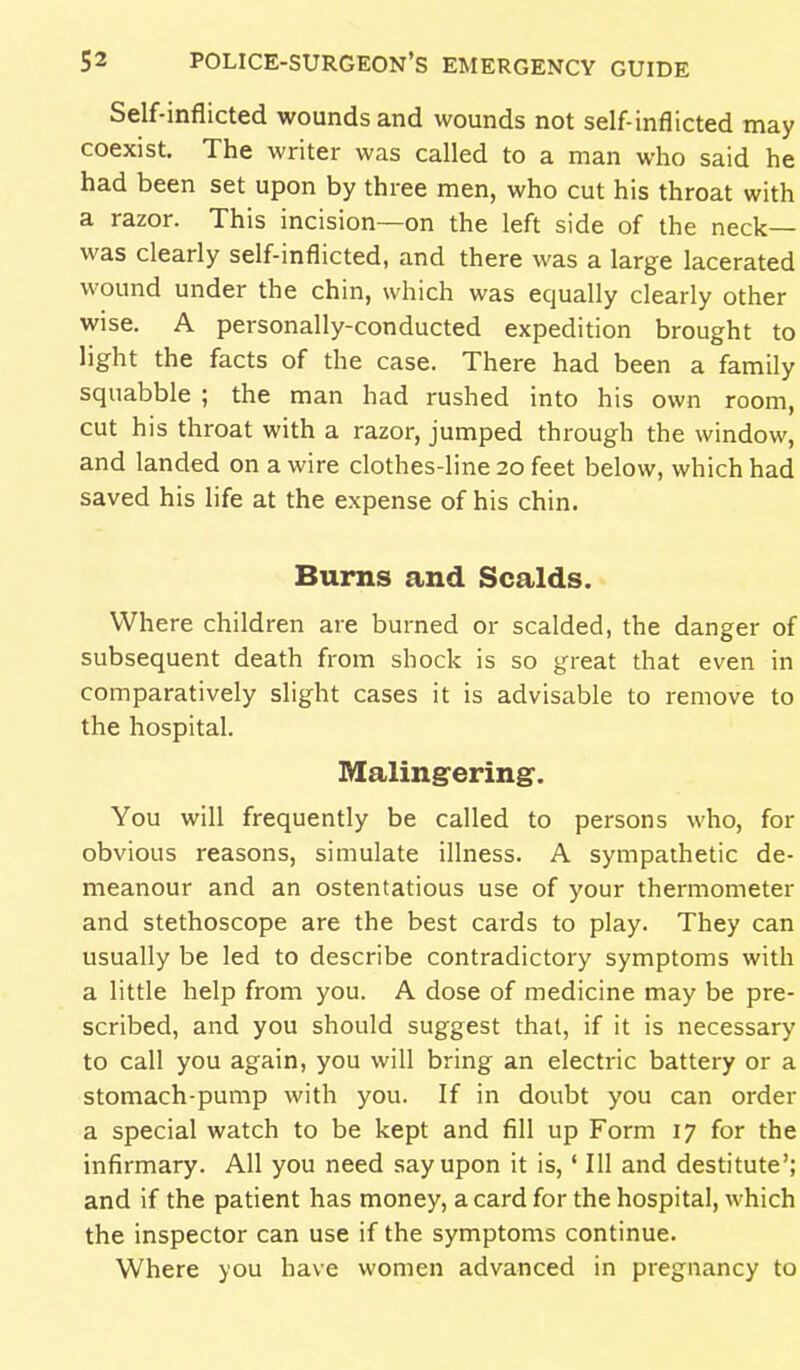 Self-inflicted wounds and wounds not self-inflicted may coexist. The writer was called to a man who said he had been set upon by three men, who cut his throat with a razor. This incision—on the left side of the neck- was clearly self-inflicted, and there was a large lacerated wound under the chin, which was equally clearly other wise. A personally-conducted expedition brought to light the facts of the case. There had been a family squabble ; the man had rushed into his own room, cut his throat with a razor, jumped through the window, and landed on a wire clothes-line 20 feet below, which had saved his life at the expense of his chin. Burns and Scalds. Where children are burned or scalded, the danger of subsequent death from shock is so great that even in comparatively slight cases it is advisable to remove to the hospital. Malingering. You will frequently be called to persons who, for obvious reasons, simulate illness. A sympathetic de- meanour and an ostentatious use of your thermometer and stethoscope are the best cards to play. They can usually be led to describe contradictory symptoms with a little help from you. A dose of medicine may be pre- scribed, and you should suggest that, if it is necessary to call you again, you will bring an electric battery or a stomach-pump with you. If in doubt you can order a special watch to be kept and fill up Form 17 for the infirmary. All you need say upon it is,' III and destitute'; and if the patient has money, a card for the hospital, which the inspector can use if the symptoms continue. Where you have women advanced in pregnancy to