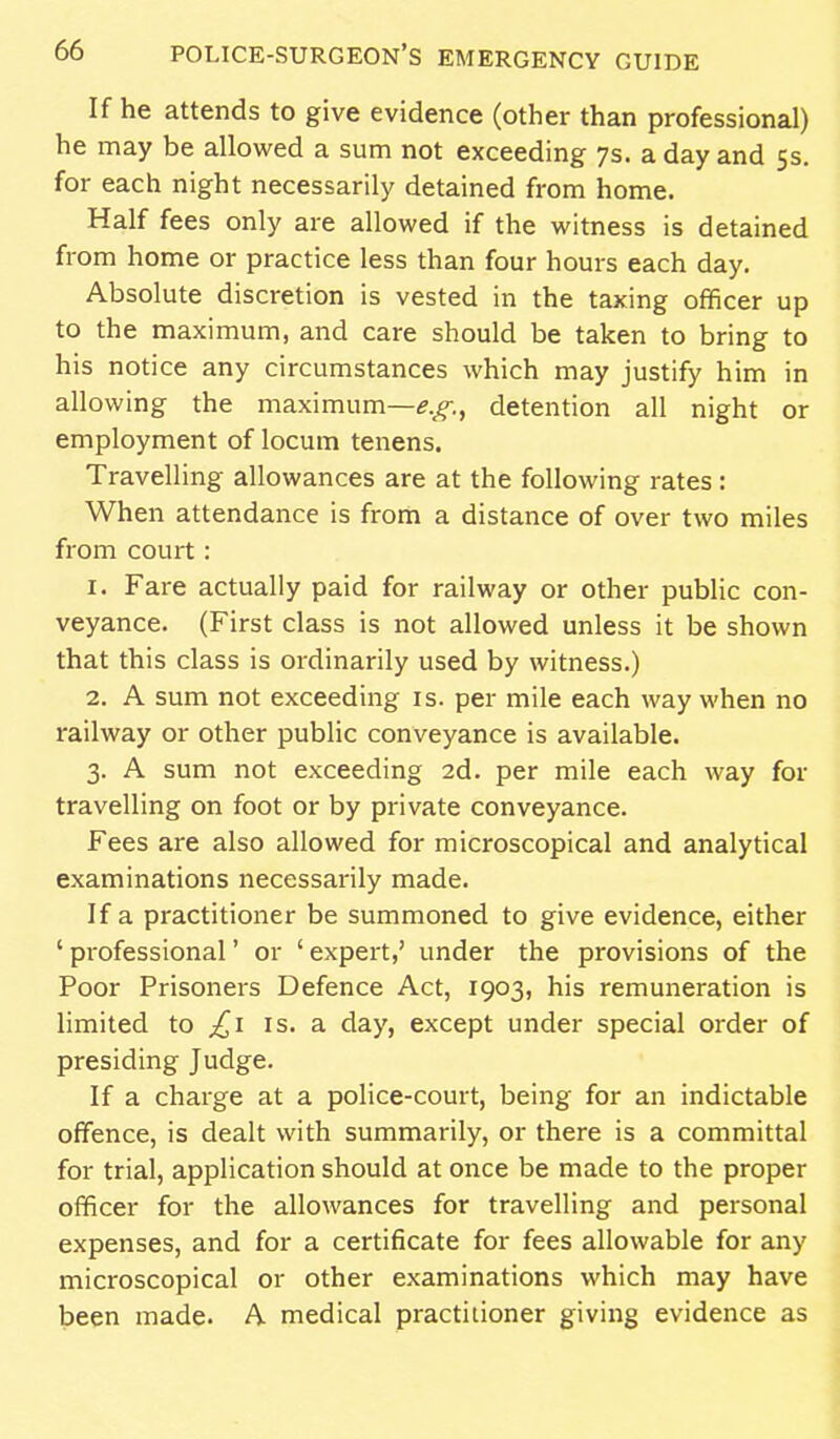 If he attends to give evidence (other than professional) he may be allowed a sum not exceeding 7s. a day and 5s. for each night necessarily detained from home. Half fees only are allowed if the witness is detained from home or practice less than four hours each day. Absolute discretion is vested in the taxing officer up to the maximum, and care should be taken to bring to his notice any circumstances which may justify him in allowing the maximum—detention all night or employment of locum tenens. Travelling allowances are at the following rates : When attendance is from a distance of over two miles from court: 1. Fare actually paid for railway or other public con- veyance. (First class is not allowed unless it be shown that this class is ordinarily used by witness.) 2. A sum not exceeding is. per mile each way when no railway or other public conveyance is available. 3. A sum not exceeding 2d. per mile each way for travelling on foot or by private conveyance. Fees are also allowed for microscopical and analytical examinations necessarily made. If a practitioner be summoned to give evidence, either ' professional' or ' expert,' under the provisions of the Poor Prisoners Defence Act, 1903, his remuneration is limited to is. a day, except under special order of presiding Judge. If a charge at a police-court, being for an indictable offence, is dealt with summarily, or there is a committal for trial, application should at once be made to the proper officer for the allowances for travelling and personal expenses, and for a certificate for fees allowable for any microscopical or other examinations which may have been made. A medical practitioner giving evidence as