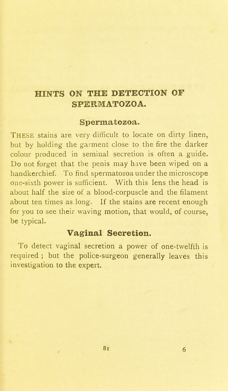 SPERMATOZOA. Spermatozoa. These stains are very difficult to locate on dirty linen, but by holding the garment close to the fire the darker colour produced in seminal secretion is often a guide. Do not forget that the penis may have been wiped on a handkerchief. To find spermatozoa under the microscope one-sixth power is sufficient. With this lens the head is about half the size of a blood-corpuscle and the filament about ten times as long. If the stains are recent enough for you to see their waving motion, that would, of course, be typical. Vaginal Secretion. To detect vaginal secretion a power of one-twelfth is required ; but the police-surgeon generally leaves this investigation to the expert. 8i 6