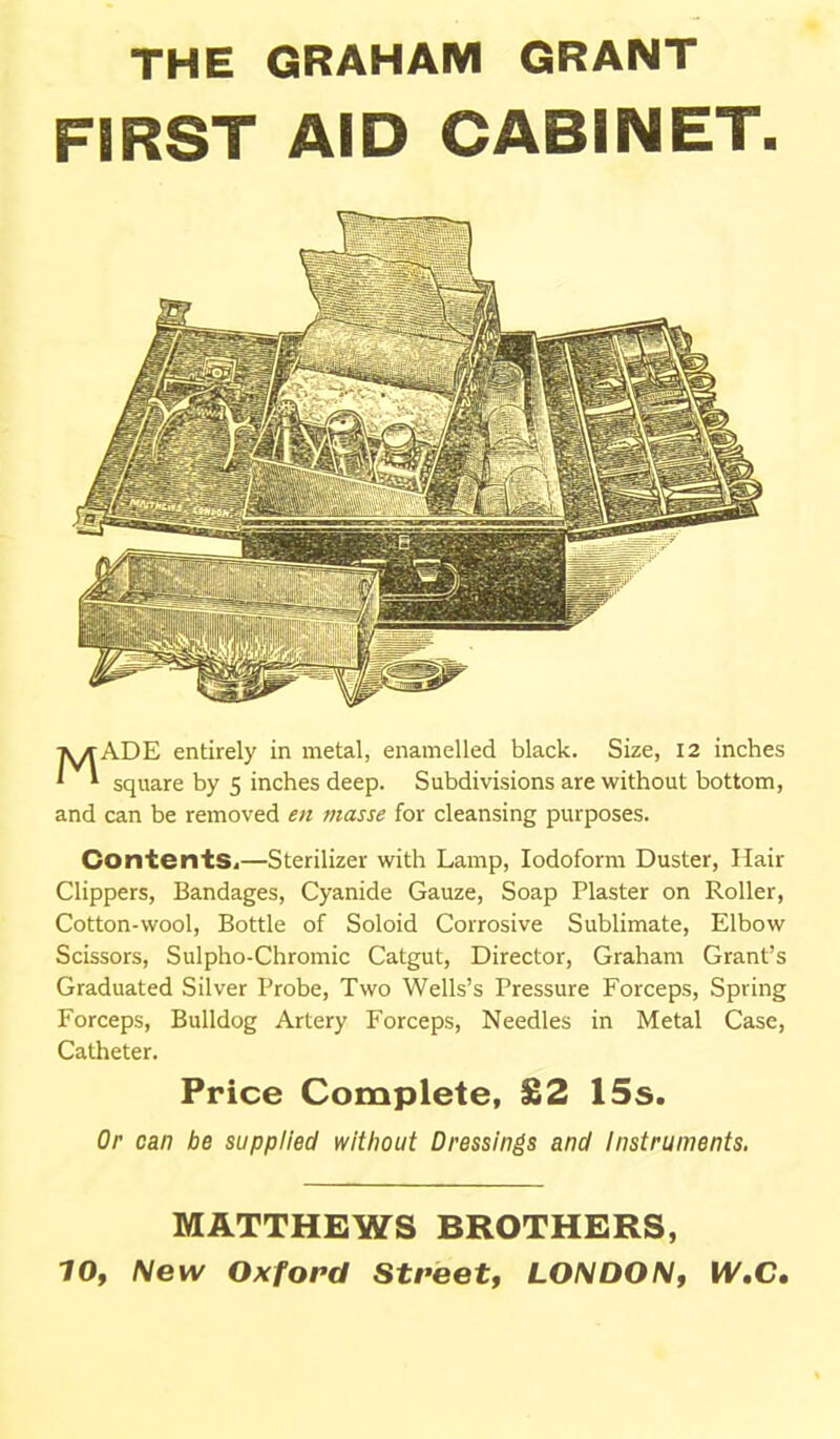 THE GRAHAM GRANT FIRST AID CABINET. MADE entirely in metal, enamelled black. Size, 12 inches square by 5 inches deep. Subdivisions are without bottom, and can be removed en masse for cleansing purposes. ContentSi—Sterilizer with Lamp, Iodoform Duster, Hair Clippers, Bandages, Cyanide Gauze, Soap Plaster on Roller, Cotton-wool, Bottle of Soloid Corrosive Sublimate, Elbow Scissors, Sulpho-Chromic Catgut, Director, Graham Grant's Graduated Silver Probe, Two Wells's Pressure Forceps, Spring Forceps, Bulldog Artery Forceps, Needles in Metal Case, Catheter. Price Complete, £2 15s. Or can be supplied without Dressings and instruments. MATTHEWS BROTHERS, 10, New Oxford Street, LONDON, W,C,