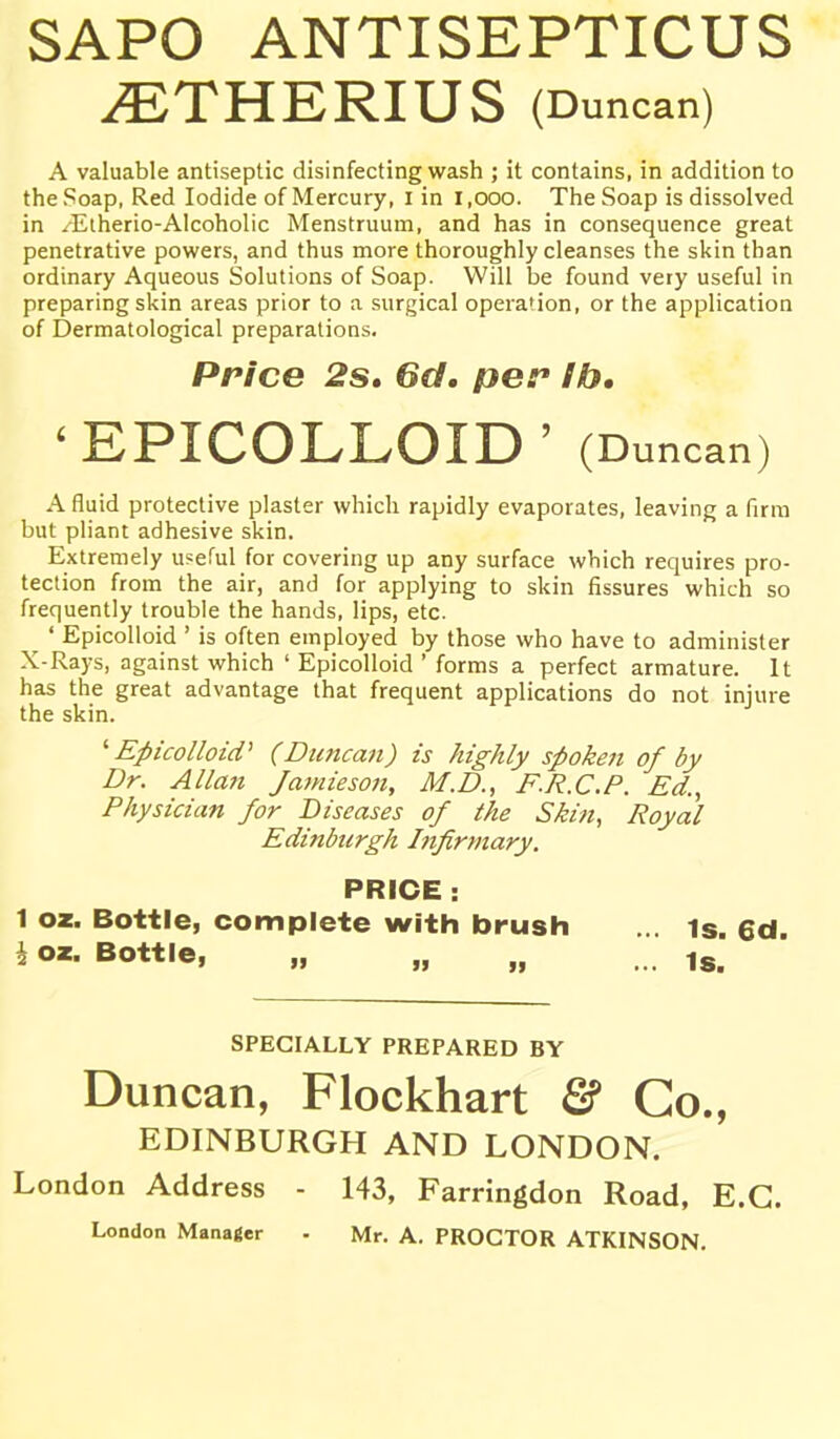 SAPO ANTISEPTICUS ^THERIUS (Duncan) A valuable antiseptic disinfecting wash ; it contains, in addition to the Soap, Red Iodide of Mercury, i in 1,000. The Soap is dissolved in ^Etherio-Alcoholic Menstruum, and has in consequence great penetrative powers, and thus more thoroughly cleanses the skin than ordinary Aqueous Solutions of Soap. Will be found very useful in preparing skin areas prior to a surgical operation, or the application of Dermatological preparations. Price 2s. 6d. per lb, 'EPICOLLOID' (D uncan) A fluid protective plaster which rapidly evaporates, leaving a firm but pliant adhesive skin. Extremely useful for covering up any surface which requires pro- tection from the air, and for applying to skin fissures which so frequently trouble the hands, lips, etc. ^ ' EpicoUoid ' is often employed by those who have to administer X-Rays, against which ' EpicoUoid ' forms a perfect armature. It has the great advantage that frequent applications do not injure the skin. '■EpicoUoid' (Duncan) is highly spoken of by Dr. Allan Jamieson, M.D., F.R.C.P. Ed., Physician for Diseases of the Skin, Royal Edinburgh Jjifirmary. PRICE : 1 oz. Bottle, complete with brush ... is. 6cl. h oz. Bottle, „ „ „ ... SPECIALLY PREPARED BY Duncan, Flockhart & Co., EDINBURGH AND LONDON. London Address - 143, Farringdon Road, E.G. London Manager - Mr. A. PROCTOR ATKINSON.