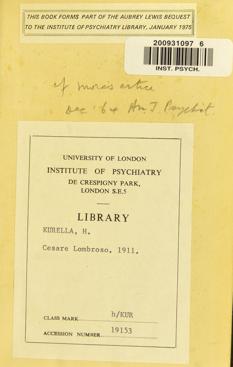 THIS BOOK FORMS PART OF THE AUBREY LEWIS BEQUEST TO THE INSTITUTE OF PSYCHIATRY LIBRARY. JANUARY 1975 200931097 6 INST. PSYCH. UNIVERSITY OF LONDON INSTITUTE OF PSYCHIATRY DE CRESPIGNY PARK, LONDON S.E.5 LIBRARY KURELLA, H. Cesare Lombroso, 1911. CLASS MARK ACCESSION NUMBER- h/KUR 19153