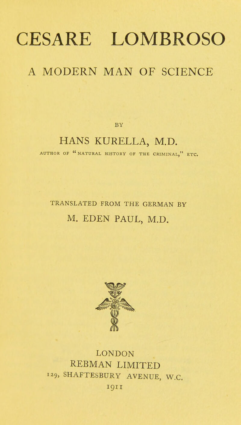 CESARE LOMBROSO A MODERN MAN OF SCIENCE HANS KURELLA, M.D. AUTHOR OF  NATURAL HISTORY OF THE CRIMINAL, ETC. TRANSLATED FROM THE GERMAN BY M. EDEN PAUL, M.D. LONDON REBMAN LIMITED i29> SHAFTESBURY AVENUE, W.C. 1911