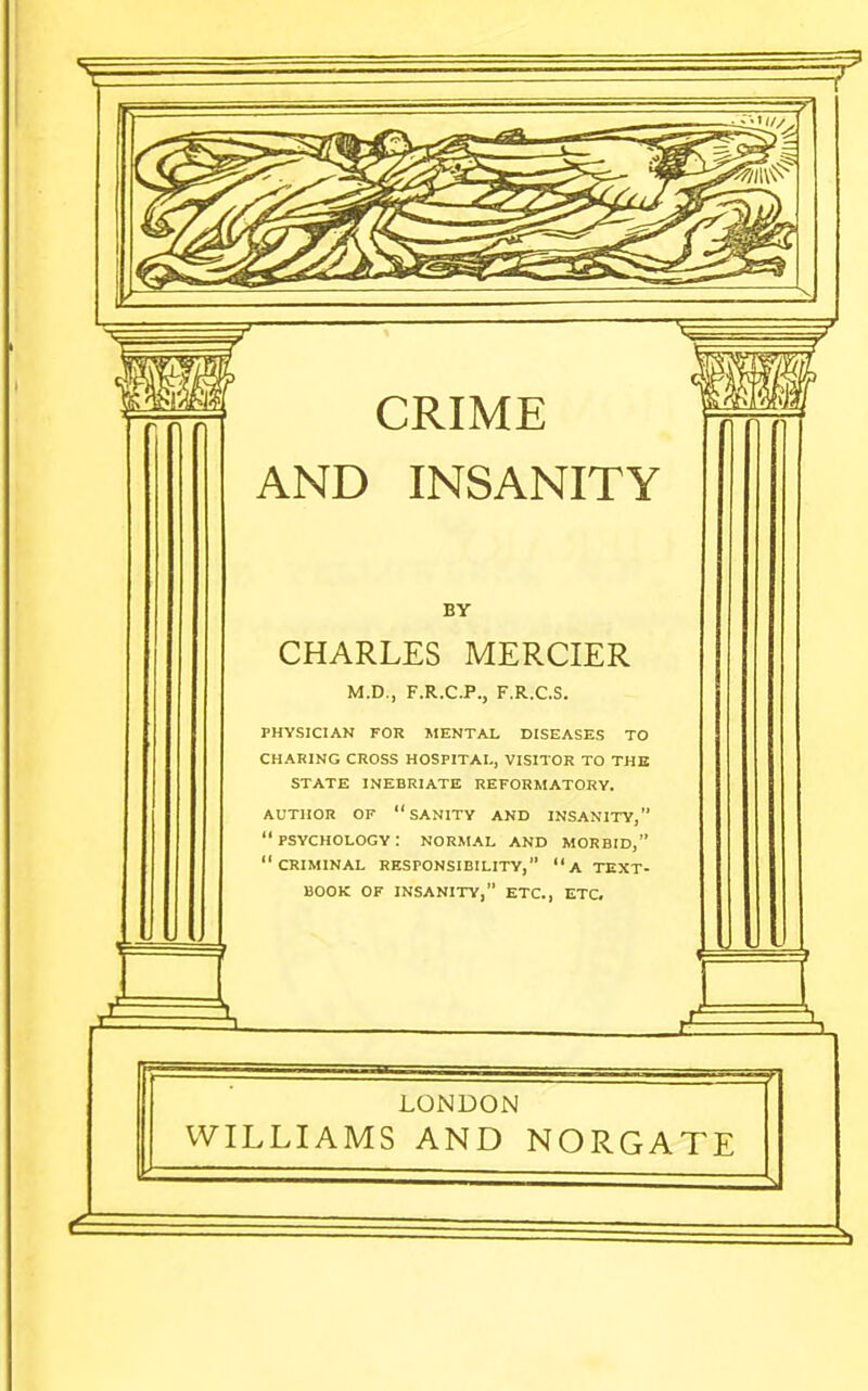 CRIME AND INSANITY BY CHARLES MERCIER M.D., F.R.C.P., F.R.C.S. PHYSICIAN FOR MENTAL DISEASES TO CHARING CROSS HOSPITAL, VISITOR TO THE STATE INEBRIATE REFORMATORY. AUTHOR OF sanity AND INSANITY,  PSYCHOLOGY : NORMAL AND MORBID, criminal responsibility, a TEXT- BOOK OF INSANITY, ETC., ETC, Jt LONDON WILLIAMS AND NORGATE