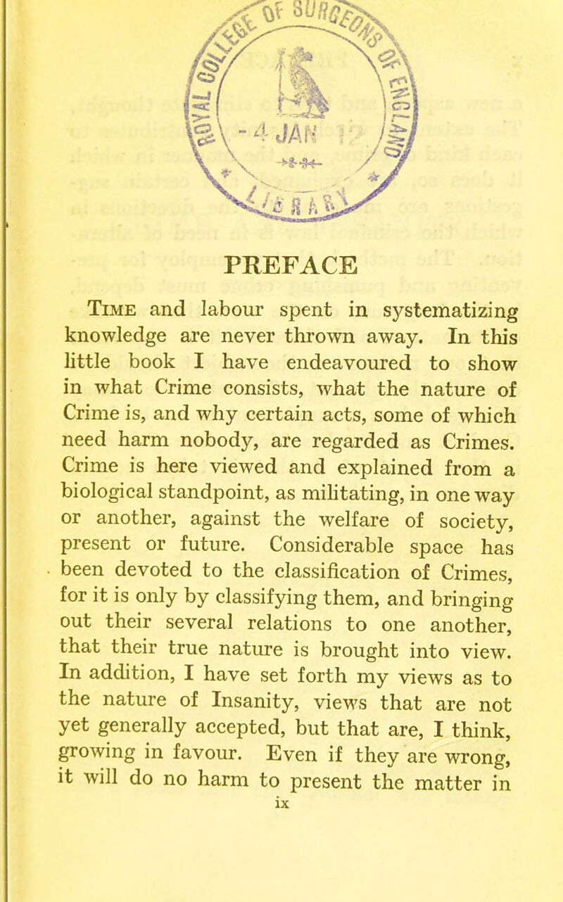 PREFACE Time and labour spent in systematizing knowledge are never thrown away. In this little book I have endeavoured to show in what Crime consists, what the nature of Crime is, and why certain acts, some of which need harm nobody, are regarded as Crimes. Crime is here viewed and explained from a biological standpoint, as mihtating, in one way or another, against the welfare of society, present or future. Considerable space has been devoted to the classification of Crimes, for it is only by classifying them, and bringing out their several relations to one another, that their true nature is brought into view. In addition, I have set forth my views as to the nature of Insanity, views that are not yet generally accepted, but that are, I think, growing in favour. Even if they are wrong, it will do no harm to present the matter in