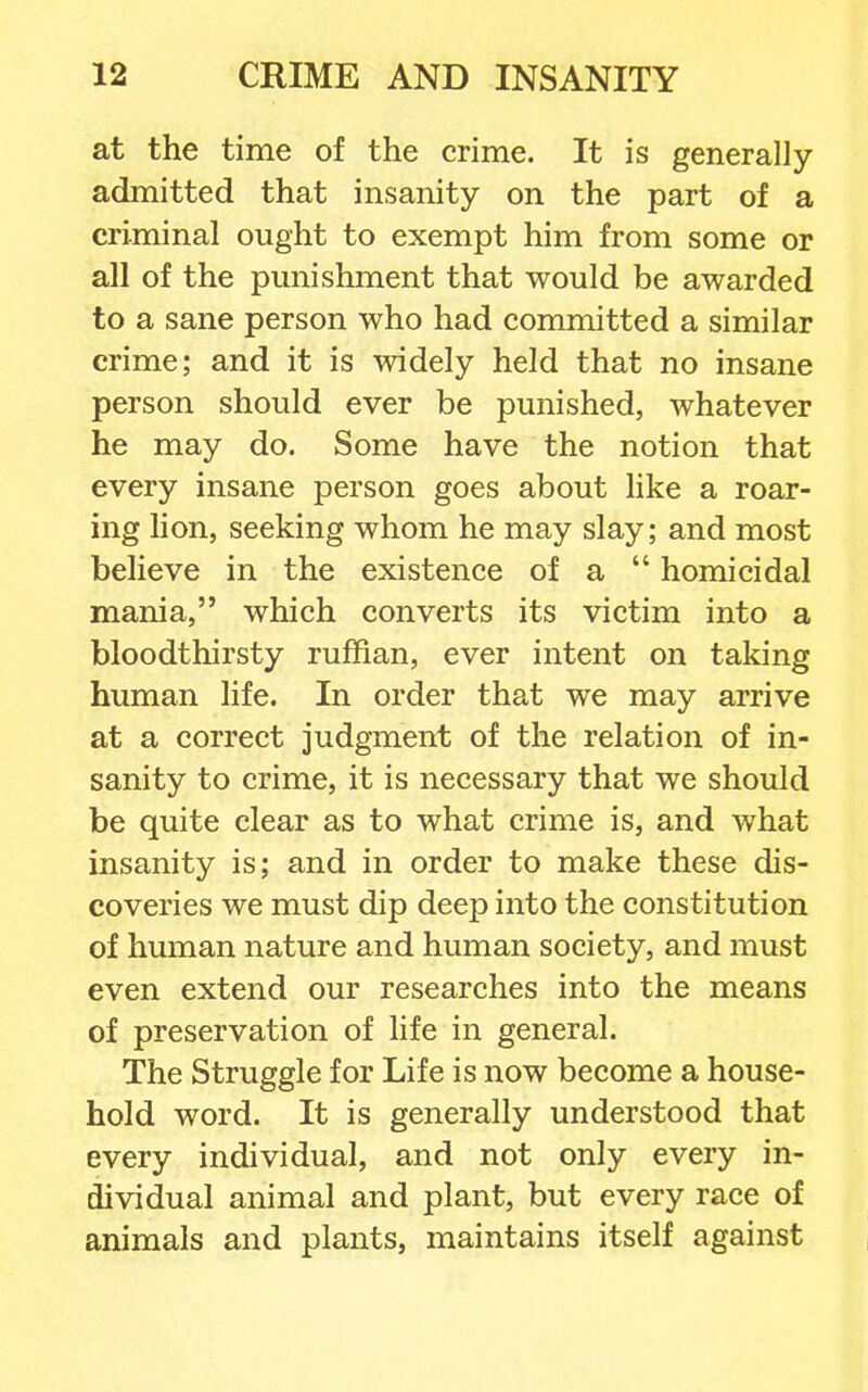 at the time of the crime. It is generally- admitted that insanity on the part of a criminal ought to exempt him from some or all of the pmiishment that would be awarded to a sane person who had committed a similar crime; and it is widely held that no insane person should ever be punished, whatever he may do. Some have the notion that every insane person goes about like a roar- ing lion, seeking whom he may slay; and most believe in the existence of a  homicidal mania, which converts its victim into a bloodthirsty ruffian, ever intent on taking human life. In order that we may arrive at a correct judgment of the relation of in- sanity to crime, it is necessary that we should be quite clear as to what crime is, and what insanity is; and in order to make these dis- coveries we must dip deep into the constitution of human nature and human society, and must even extend our researches into the means of preservation of life in general. The Struggle for Life is now become a house- hold word. It is generally understood that every individual, and not only every in- dividual animal and plant, but every race of animals and plants, maintains itself against