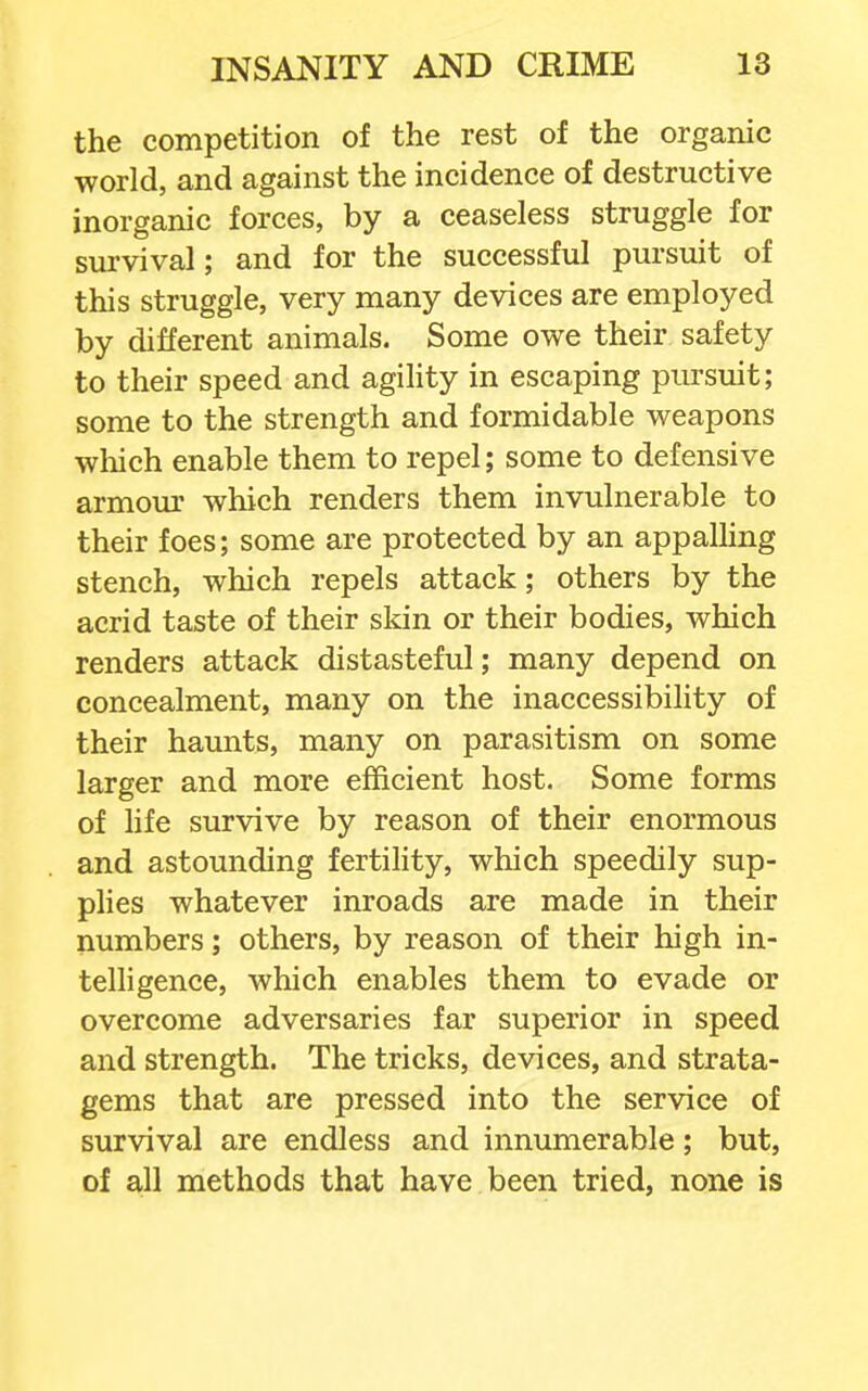 the competition of the rest of the organic world, and against the incidence of destructive inorganic forces, by a ceaseless struggle for survival; and for the successful pursuit of this struggle, very many devices are employed by different animals. Some owe their safety to their speed and agihty in escaping pursuit; some to the strength and formidable weapons wliich enable them to repel; some to defensive armom' which renders them invulnerable to their foes; some are protected by an appalling stench, which repels attack; others by the acrid taste of their skin or their bodies, which renders attack distasteful; many depend on concealment, many on the inaccessibility of their haunts, many on parasitism on some larger and more efficient host. Some forms of hfe survive by reason of their enormous and astounding fertility, which speedily sup- plies whatever inroads are made in their numbers; others, by reason of their high in- telligence, which enables them to evade or overcome adversaries far superior in speed and strength. The tricks, devices, and strata- gems that are pressed into the service of survival are endless and innumerable; but, of all methods that have been tried, none is