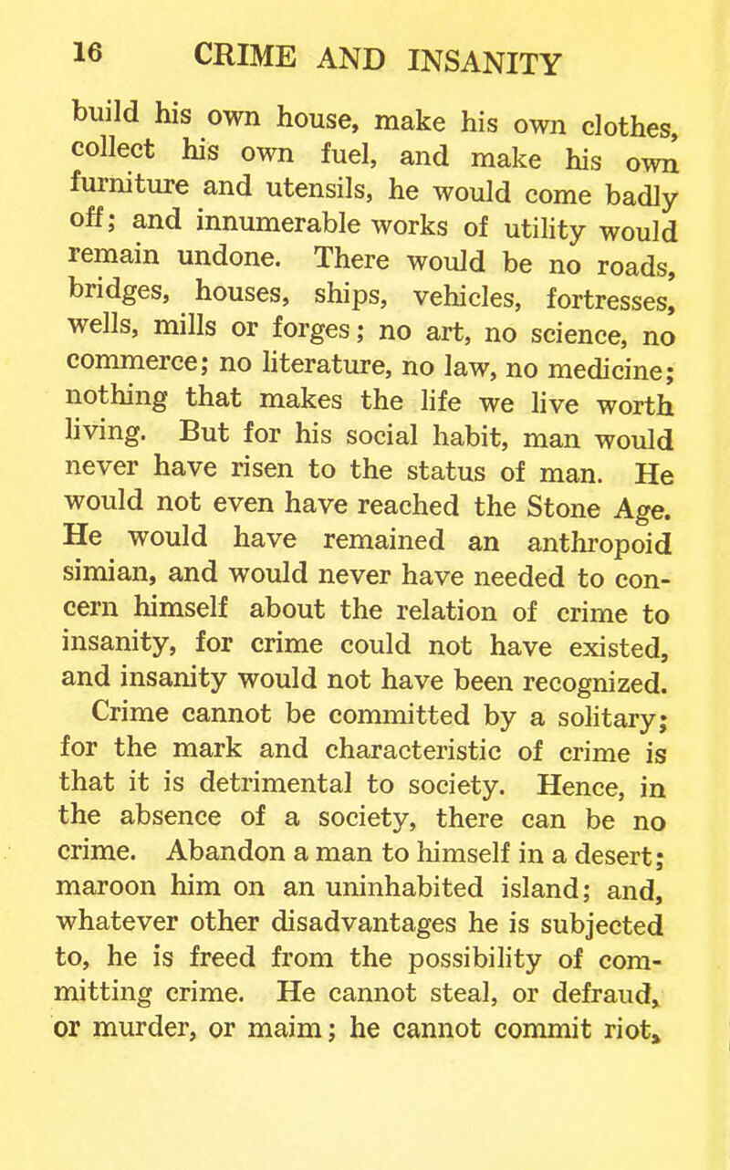 build his own house, make his own clothes, collect his own fuel, and make his own furniture and utensils, he would come badly off; and innumerable works of utility would remain undone. There would be no roads, bridges, houses, ships, vehicles, fortresses, wells, mills or forges; no art, no science, no commerce; no hterature, no law, no medicine; nothing that makes the life we live worth living. But for his social habit, man would never have risen to the status of man. He would not even have reached the Stone Age. He would have remained an anthropoid simian, and would never have needed to con- cern himself about the relation of crime to insanity, for crime could not have existed, and insanity would not have been recognized. Crime cannot be committed by a solitary; for the mark and characteristic of crime is that it is detrimental to society. Hence, in the absence of a society, there can be no crime. Abandon a man to himself in a desert; maroon him on an uninhabited island; and, whatever other disadvantages he is subjected to, he is freed from the possibility of com- mitting crime. He cannot steal, or defraud^ or murder, or maim; he cannot commit riot*