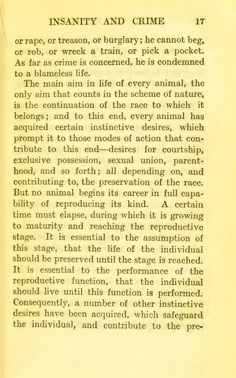 or rape, or treason, or burglary; he cannot beg, or rob, or wreck a train, or pick a pocket. As far as crime is concerned, he is condemned to a blameless life. The main aim in hfe of every animal, the only aim that counts in the scheme of nature, is the continuation of the race to which it belongs; and to this end, every animal has acquired certain instinctive desires, which prompt it to those modes of action that con- tribute to this end—desires for courtship, exclusive possession, sexual union, parent- hood, and so forth; all depending on, and contributing to, the preservation of the race. But no animal begins its career in full capa- bility of reproducing its kind. A certain time must elapse, during which it is growing to maturity and reaching the reproductive stage. It is essential to the assumption of this stage, that the life of the individual should be preserved until the stage is reached. It is essential to the performance of the reproductive function, that the individual should live until this function is performed. Consequently, a number of other instinctive desires have been acquired, which safeguard the individual, and contribute to the pre-