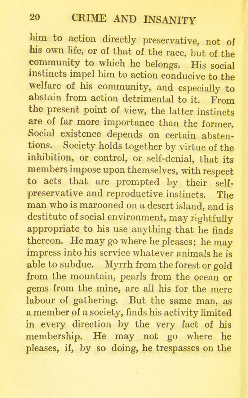 him to action directly preservative, not of his own life, or of that of the race, but of the community to which he belongs. His social instincts impel him to action conducive to the welfare of his community, and especially to abstain from action detrimental to it. From the present point of view, the latter instincts are of far more importance than the former. Social existence depends on certain absten- tions. Society holds together by virtue of the inhibition, or control, or self-denial, that its members impose upon themselves, with respect to acts that are prompted by their self- preservative and reproductive instincts. The man who is marooned on a desert island, and is destitute of social environment, may rightfully appropriate to his use anything that he finds thereon. He may go where he pleases; he may impress into his service whatever animals he is able to subdue. Myrrh from the forest or gold from the mountain, pearls from the ocean or gems from the mine, are all his for the mere labour of gathering. But the same man, as a member of a society, finds his activity limited in every direction by the very fact of his membership. He may not go where he pleases, if, by so doing, he trespasses on the