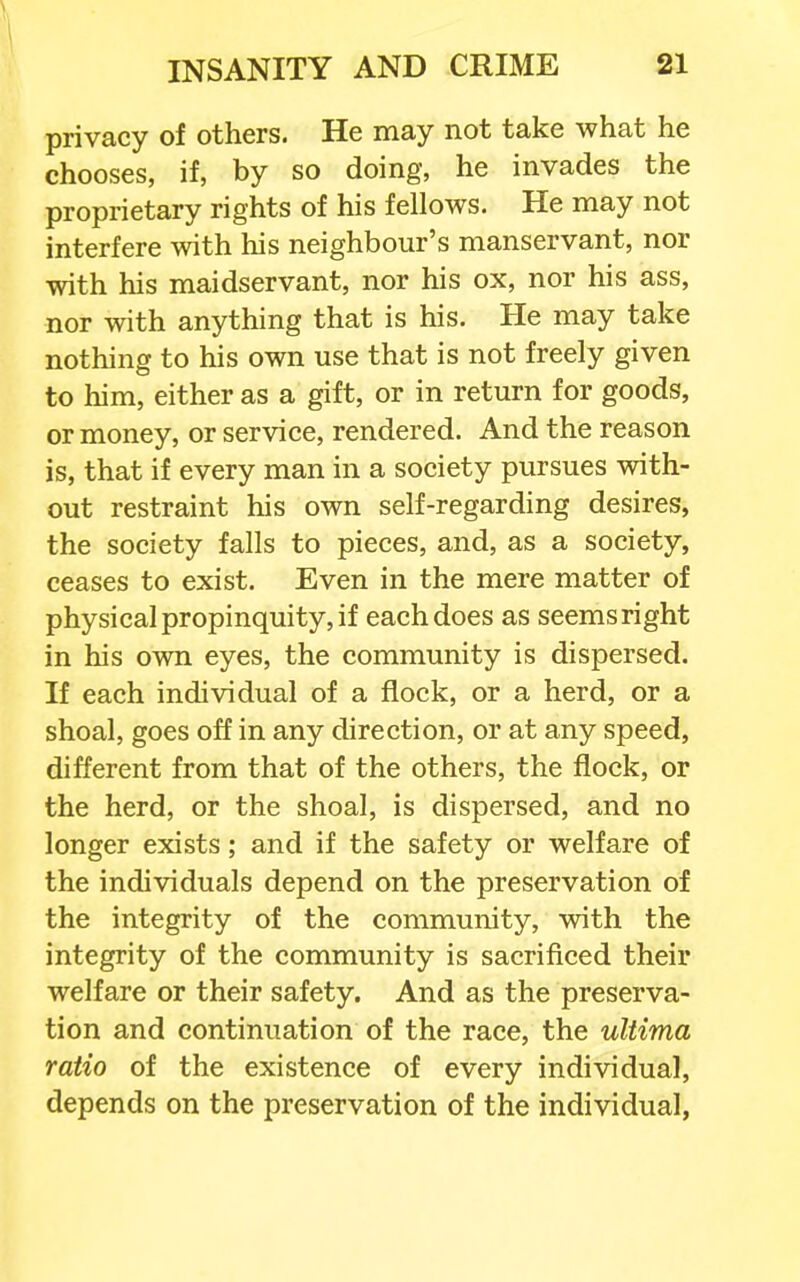 \ INSANITY AND CRIME 21 privacy of others. He may not take what he chooses, if, by so doing, he invades the proprietary rights of his fellows. He may not interfere with his neighbour's manservant, nor with his maidservant, nor his ox, nor his ass, nor with anything that is his. He may take nothing to his own use that is not freely given to him, either as a gift, or in return for goods, or money, or service, rendered. And the reason is, that if every man in a society pursues with- out restraint his own self-regarding desires, the society falls to pieces, and, as a society, ceases to exist. Even in the mere matter of physical propinquity, if each does as seemsright in his own eyes, the community is dispersed. If each individual of a flock, or a herd, or a shoal, goes off in any direction, or at any speed, different from that of the others, the flock, or the herd, or the shoal, is dispersed, and no longer exists; and if the safety or welfare of the individuals depend on the preservation of the integrity of the community, with the integrity of the community is sacrificed their welfare or their safety. And as the preserva- tion and continuation of the race, the ultima ratio of the existence of every individual, depends on the preservation of the individual.