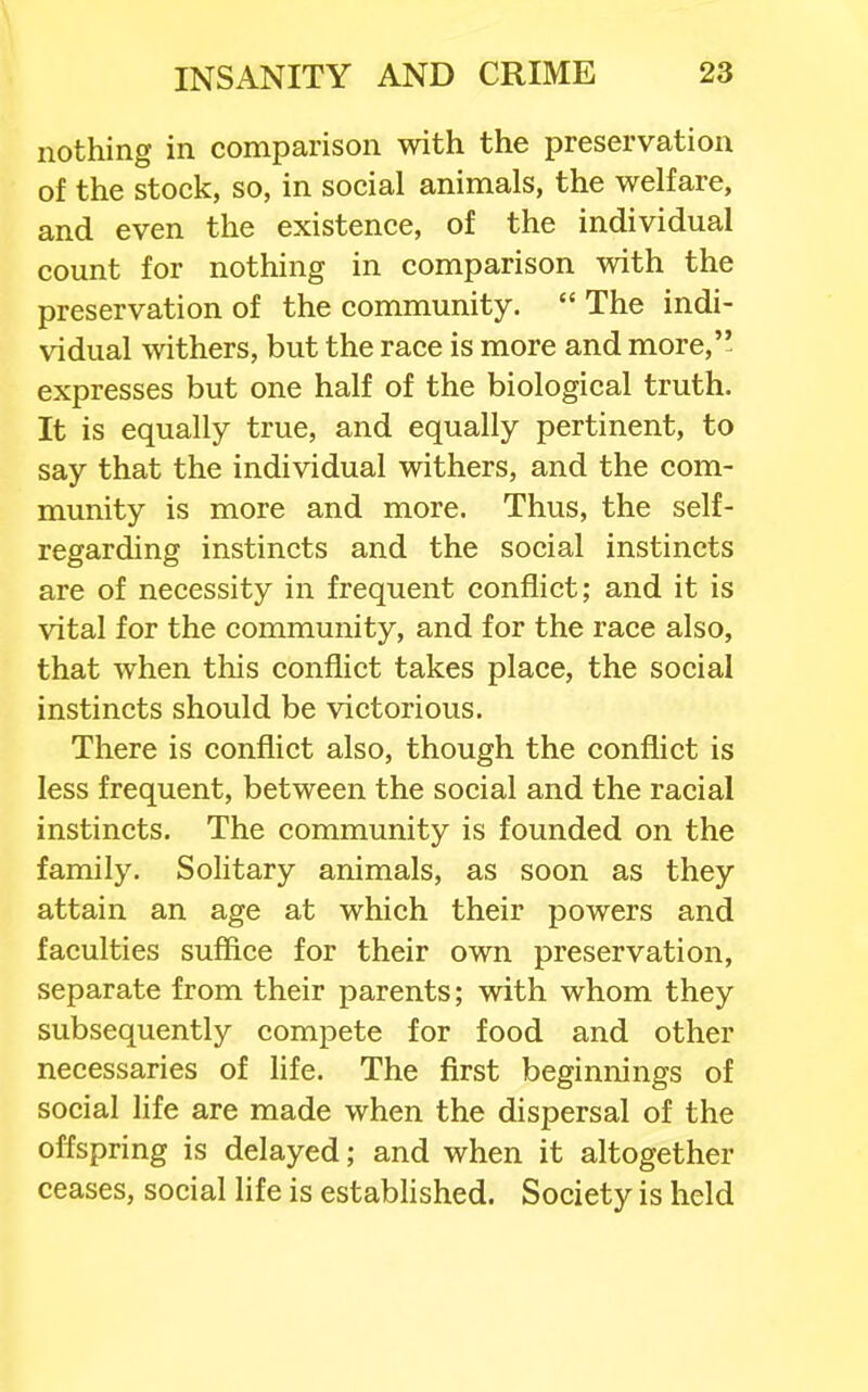 nothing in comparison with the preservation of the stock, so, in social animals, the welfare, and even the existence, of the individual count for nothing in comparison with the preservation of the community.  The indi- vidual withers, but the race is more and more, expresses but one half of the biological truth. It is equally true, and equally pertinent, to say that the individual withers, and the com- munity is more and more. Thus, the self- regarding instincts and the social instincts are of necessity in frequent conflict; and it is vital for the community, and for the race also, that when this conflict takes place, the social instincts should be victorious. There is conflict also, though the conflict is less frequent, between the social and the racial instincts. The community is founded on the family. Solitary animals, as soon as they attain an age at which their powers and faculties suffice for their own preservation, separate from their parents; with whom they subsequently compete for food and other necessaries of life. The first beginnings of social life are made when the dispersal of the offspring is delayed; and when it altogether ceases, social life is established. Society is held