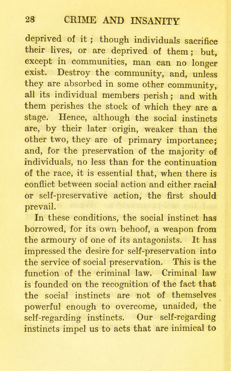 deprived of it ; though individuals sacrifice their lives, or are deprived of them; but, except in communities, man can no longer exist. Destroy the community, and, unless they are absorbed in some other community, all its individual members perish; and with them perishes the stock of which they are a stage. Hence, although the social instincts are, by their later origin, weaker than the other two, they are of primary importance; and, for the preservation of the majority of individuals, no less than for the continuation of the race, it is essential that, when there is conflict between social action and either racial or self-preservative action, the first should prevail. In these conditions, the social instinct has borrowed, for its own behoof, a weapon from the armoury of one of its antagonists. It has impressed the desire for self-preservation into the service of social preservation. This is the function of the criminal law. Criminal law is founded on the recognition of the fact that the social instincts are not of themselves powerful enough to overcome, unaided, the self-regarding instincts. Our self-regarding instincts impel us to acts that are inimical to