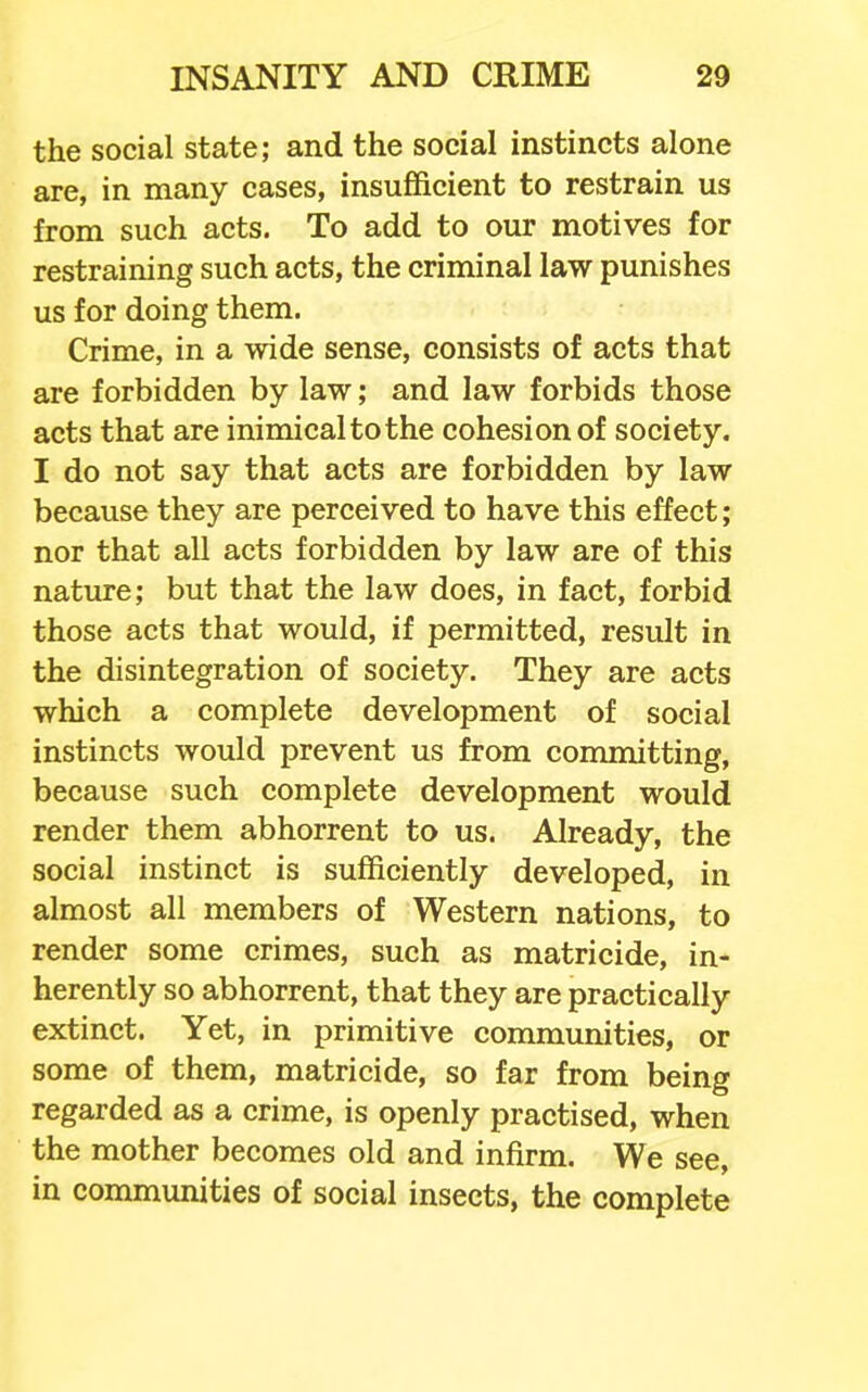 the social state; and the social instincts alone are, in many cases, insufficient to restrain us from such acts. To add to our motives for restraining such acts, the criminal law punishes us for doing them. Crime, in a wide sense, consists of acts that are forbidden by law; and law forbids those acts that are inimical to the cohesion of society. I do not say that acts are forbidden by law because they are perceived to have this effect; nor that all acts forbidden by law are of this nature; but that the law does, in fact, forbid those acts that would, if permitted, result in the disintegration of society. They are acts which a complete development of social instincts would prevent us from conrniitting, because such complete development would render them abhorrent to us. Already, the social instinct is sufficiently developed, in almost all members of Western nations, to render some crimes, such as matricide, in- herently so abhorrent, that they are practically extinct. Yet, in primitive communities, or some of them, matricide, so far from being regarded as a crime, is openly practised, when the mother becomes old and infirm. We see, in communities of social insects, the complete