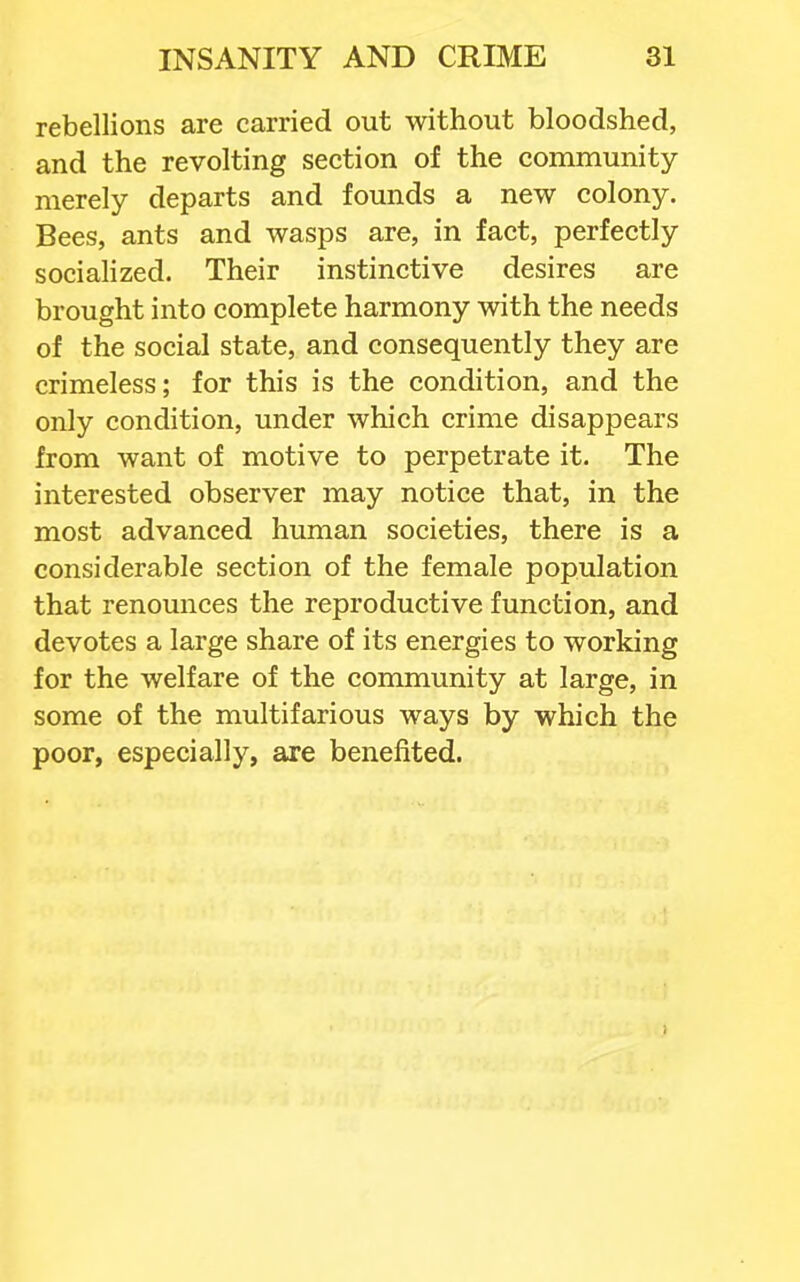 rebellions are carried out without bloodshed, and the revolting section of the community merely departs and founds a new colony. Bees, ants and wasps are, in fact, perfectly sociahzed. Their instinctive desires are brought into complete harmony with the needs of the social state, and consequently they are crimeless; for this is the condition, and the only condition, under which crime disappears from want of motive to perpetrate it. The interested observer may notice that, in the most advanced human societies, there is a considerable section of the female population that renounces the reproductive function, and devotes a large share of its energies to working for the welfare of the community at large, in some of the multifarious ways by which the poor, especially, are benefited.