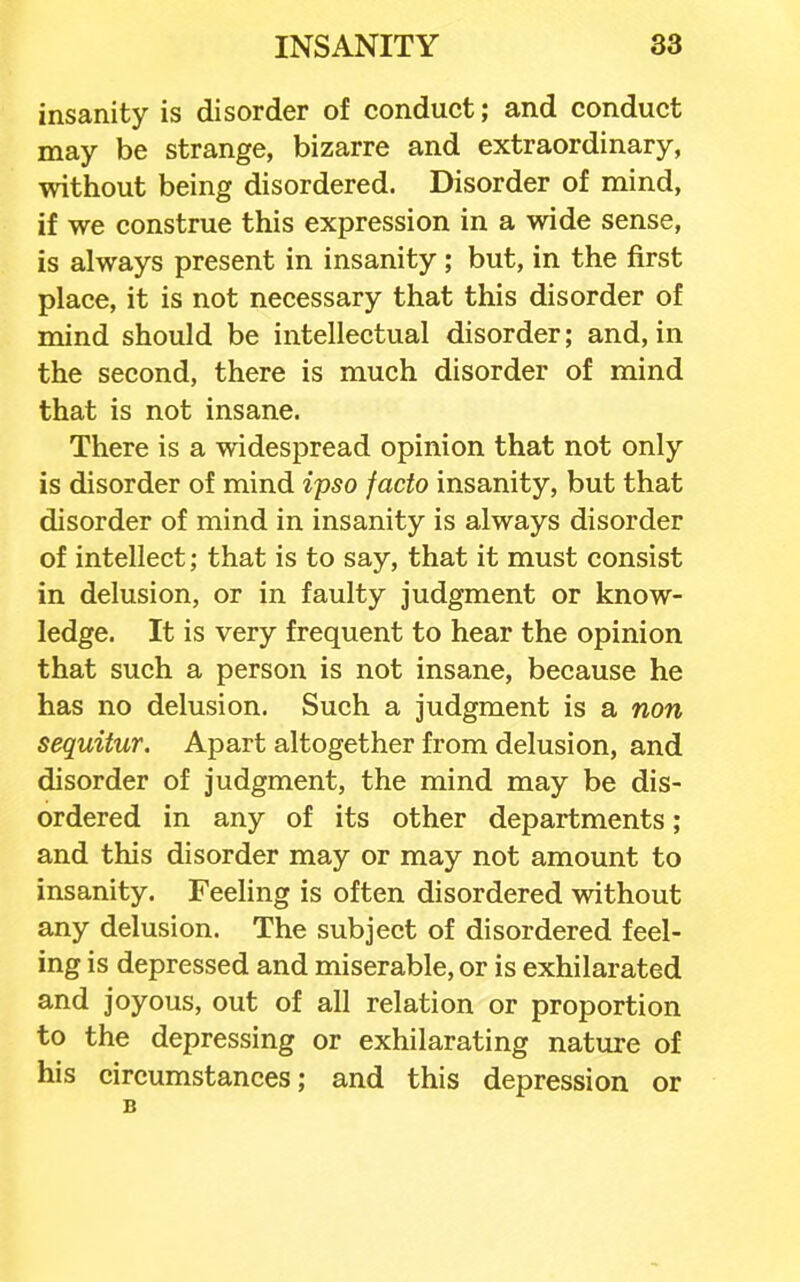 insanity is disorder of conduct; and conduct may be strange, bizarre and extraordinary, without being disordered. Disorder of mind, if we construe this expression in a wide sense, is always present in insanity ; but, in the first place, it is not necessary that this disorder of mind should be intellectual disorder; and, in the second, there is much disorder of mind that is not insane. There is a widespread opinion that not only is disorder of mind ipso facto insanity, but that disorder of mind in insanity is always disorder of intellect; that is to say, that it must consist in delusion, or in faulty judgment or know- ledge. It is very frequent to hear the opinion that such a person is not insane, because he has no delusion. Such a judgment is a non sequitur. Apart altogether from delusion, and disorder of judgment, the mind may be dis- ordered in any of its other departments; and this disorder may or may not amount to insanity. Feeling is often disordered without any delusion. The subject of disordered feel- ing is depressed and miserable, or is exhilarated and joyous, out of all relation or proportion to the depressing or exhilarating nature of his circumstances; and this depression or B