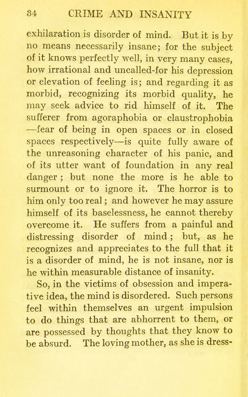 exhilaration is disorder of mind. But it is by- no means necessarily insane; for the subject of it knows perfectly well, in very many cases, how irrational and uncalled-for his depression or elevation of feeling is; and regarding it as morbid, recognizing its morbid quality, he may seek advice to rid himself of it. The sufferer from agoraphobia or claustrophobia —fear of being in open spaces or in closed spaces respectively—is quite fully aware of the unreasoning character of his panic, and of its utter want of foundation in any real danger ; but none the more is he able to surmount or to ignore it. The horror is to him only too real; and however he may assure himself of its baselessness, he cannot thereby overcome it. He suffers from a painful and distressing disorder of mind; but, as he recognizes and appreciates to the full that it is a disorder of mind, he is not insane, nor is he within measurable distance of insanity. So, in the victims of obsession and impera- tive idea, the mind is disordered. Such persons feel within themselves an urgent impulsion to do things that are abhorrent to them, or are possessed by thoughts that they know to be absurd. The loving mother, as she is dress-