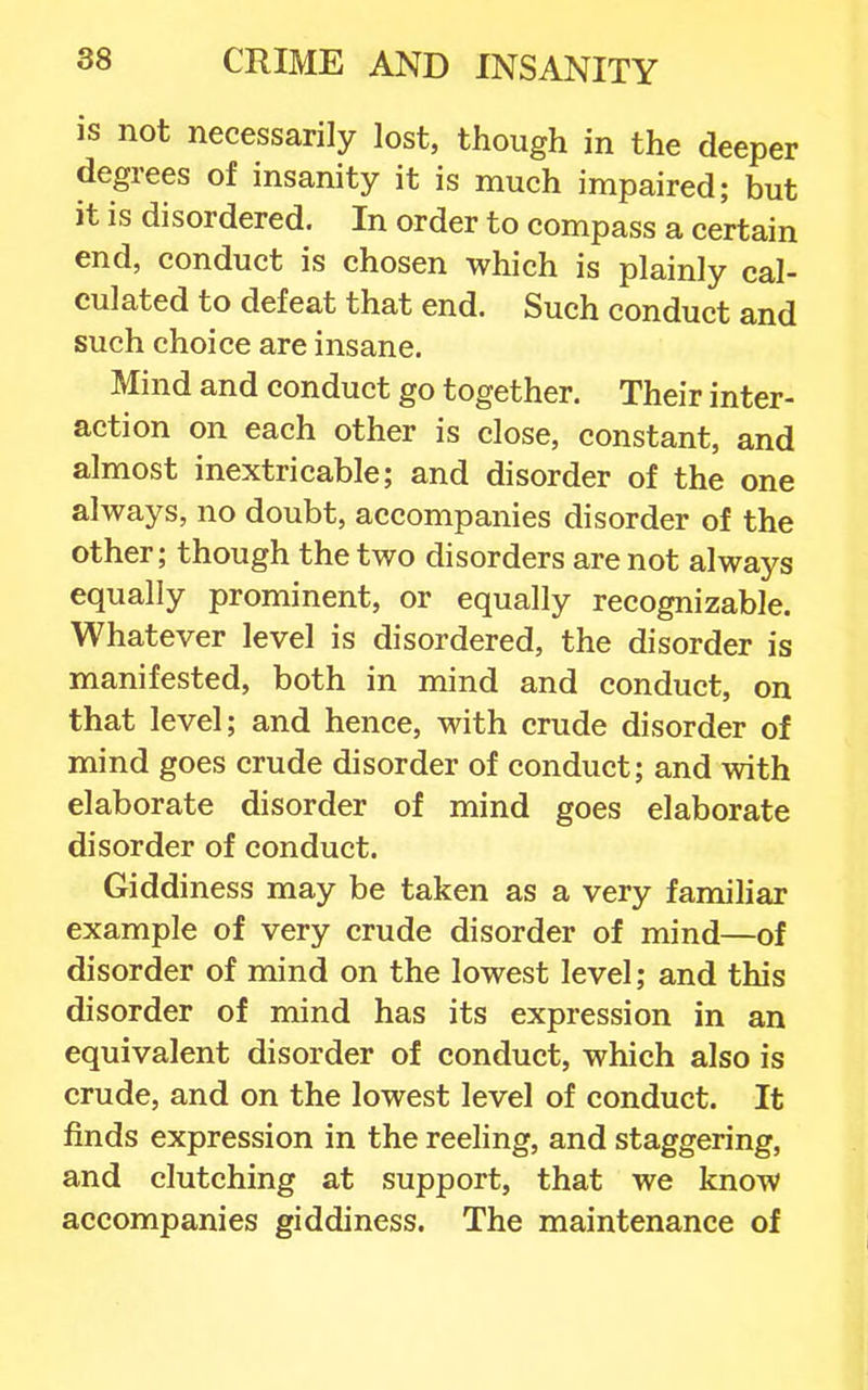 IS not necessarily lost, though in the deeper degrees of insanity it is much impaired; but it is disordered. In order to compass a certain end, conduct is chosen which is plainly cal- culated to defeat that end. Such conduct and such choice are insane. Mind and conduct go together. Their inter- action on each other is close, constant, and almost inextricable; and disorder of the one always, no doubt, accompanies disorder of the other; though the two disorders are not always equally prominent, or equally recognizable. Whatever level is disordered, the disorder is manifested, both in mind and conduct, on that level; and hence, with crude disorder of mind goes crude disorder of conduct; and with elaborate disorder of mind goes elaborate disorder of conduct. Giddiness may be taken as a very famihar example of very crude disorder of mind—of disorder of mind on the lowest level; and this disorder of mind has its expression in an equivalent disorder of conduct, which also is crude, and on the lowest level of conduct. It finds expression in the reeling, and staggering, and clutching at support, that we know accompanies giddiness. The maintenance of