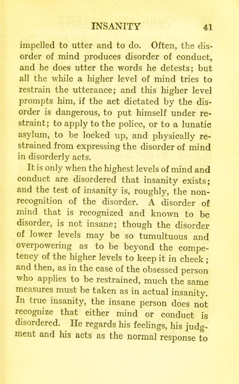 impelled to utter and to do. Often, the dis- order of mind produces disorder of conduct, and he does utter the words he detests; but all the while a higher level of mind tries to restrain the utterance; and this higher level prompts him, if the act dictated by the dis- order is dangerous, to put himself under re- straint; to apply to the police, or to a lunatic asylum, to be locked up, and physically re- strained from expressing the disorder of mind in disorderly acts. It is only when the highest levels of mind and conduct are disordered that insanity exists; and the test of insanity is, roughly, the non- recognition of the disorder. A disorder of mind that is recognized and known to be disorder, is not insane; though the disorder of lower levels may be so tumultuous and overpowering as to be beyond the compe- tency of the higher levels to keep it in check; and then, as in the case of the obsessed person who apphes to be restrained, much the same measures must be taken as in actual insanity. In true insanity, the insane person does not recognize that either mind or conduct is disordered. He regards his feelings, his judg- ment and his acts as the normal response to