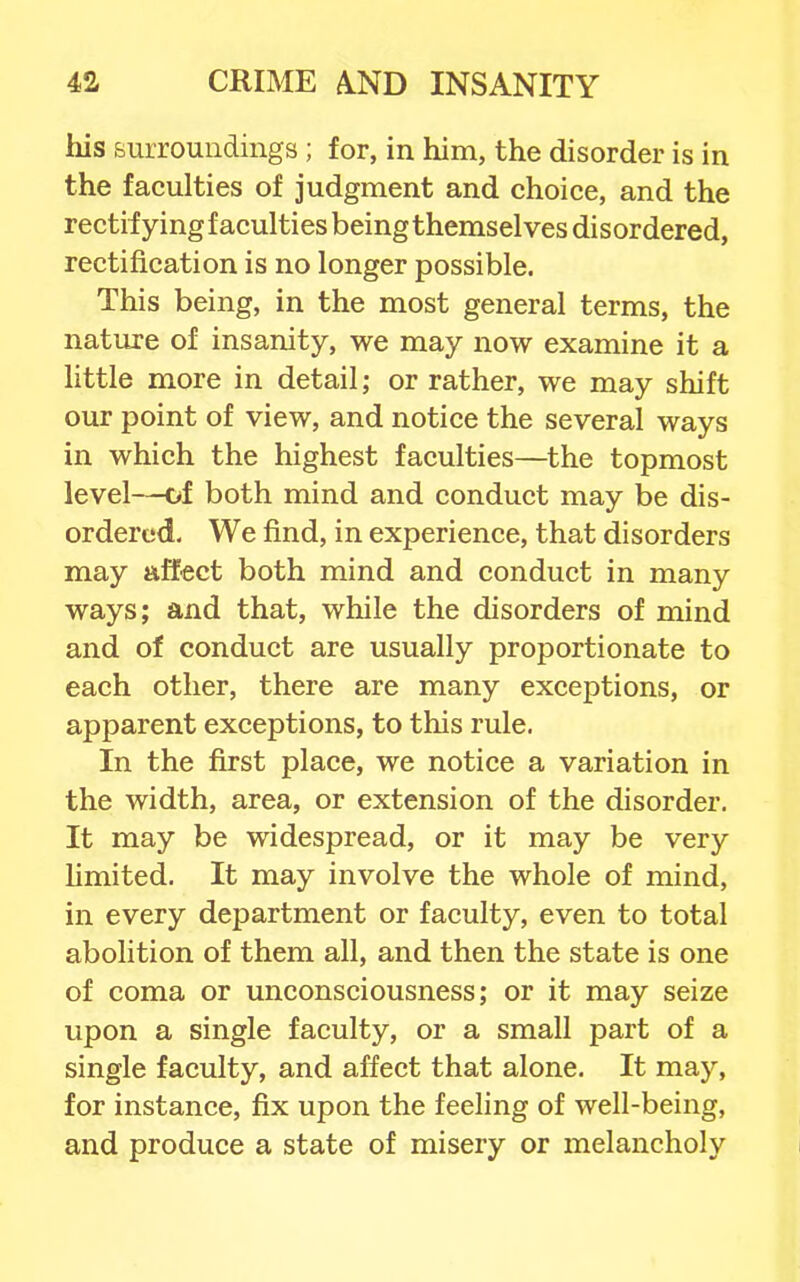 his surroundings ; for, in him, the disorder is in the faculties of judgment and choice, and the rectifying faculties being themselves disordered, rectification is no longer possible. This being, in the most general terms, the natiu^e of insanity, we may now examine it a little more in detail; or rather, we may shift our point of view, and notice the several ways in which the highest faculties—the topmost level—of both mind and conduct may be dis- ordered. We find, in experience, that disorders may affect both mind and conduct in many ways; and that, while the disorders of mind and of conduct are usually proportionate to each other, there are many exceptions, or apparent exceptions, to this rule. In the first place, we notice a variation in the width, area, or extension of the disorder. It may be widespread, or it may be very hmited. It may involve the whole of mind, in every department or faculty, even to total abolition of them all, and then the state is one of coma or unconsciousness; or it may seize upon a single faculty, or a small part of a single faculty, and affect that alone. It may, for instance, fix upon the feeling of well-being, and produce a state of misery or melancholy