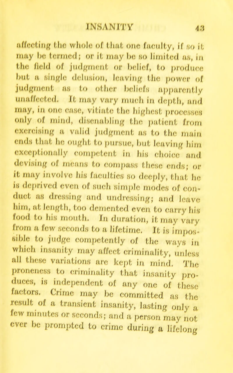 «iffe(!tiii^( Uic wliolo of tliat one fucuKy, if hd ii may l)e termed; or il, may he ho limiled an, in the Held of jiid/^ment or belief, to prodiicrc hut a Hin^,'le deliiMion, leaviii^^ the |)ower of jud^fineiit iiH to other heliefH /ipparently uiialfceted. It may vary mu(!h in dc^pth, and may, in one ease, viti)d.(; the hip^hcst proce,s,s(!« only of mind, diH(;nal)iin^ tlie jjatient from cxereiHin^r a vidid jiid^Mrient tt8 to the main ends that lie ou«ht to purwue, l)ut Icavin^^ him cxeeptionally competent in. Win elioiee and devi,sin/r of /n(;ans to eojMpass these endw; or it may involve his faenltien ho deeply, that he in dej)rived even of Kueh Kimj)le modes of eon- duct afl dressinfi: and imdressin/r; and leave Iiiin, at lenj^th, too demented even to carry his food to liis mouth. In duration, it may vary from a few seconds to a hfetiine. It is impos- Hible to j(id|ro competently of the ways in wliich insanity may affect criminality, tinless all these variations are kej)t in mind. The |)ronencss to criminality that insanity pro- duces, is independent of any one of tliesc factors. Crime may he committed as the result of a transient insanity, lasting only a few mir.utes or seconds; and a person may not ever he prom])tcd to crime during a lifelong