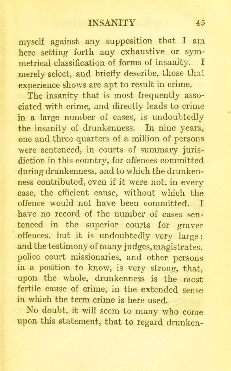 myself against any supposition that I am here setting forth any exhaustive or sym- metrical classification of forms of insanity. I merely select, and briefly describe, those that experience shows are apt to result in crime. The insanity that is most frequently asso- ciated with crime, and directly leads to crime in a large number of cases, is undoubtedly the insanity of drunkenness. In nine years, one and three quarters of a million of persons were sentenced, in courts of summary juris- diction in this country, for offences committed during drunkenness, and to which the drunken- ness contributed, even if it were not, in every case, the efficient cause, without which the offence would not have been committed. I have no record of the number of cases sen- tenced in the superior courts for graver offences, but it is undoubtedly very large; and the testimony of many judges, magistrates, police court missionaries, and other persons in a position to know, is very strong, that, upon the whole, drunkenness is the most fertile cause of crime, in the extended sense in which the term crime is here used. No doubt, it will seem to many who come upon this statement, that to regard drunken-