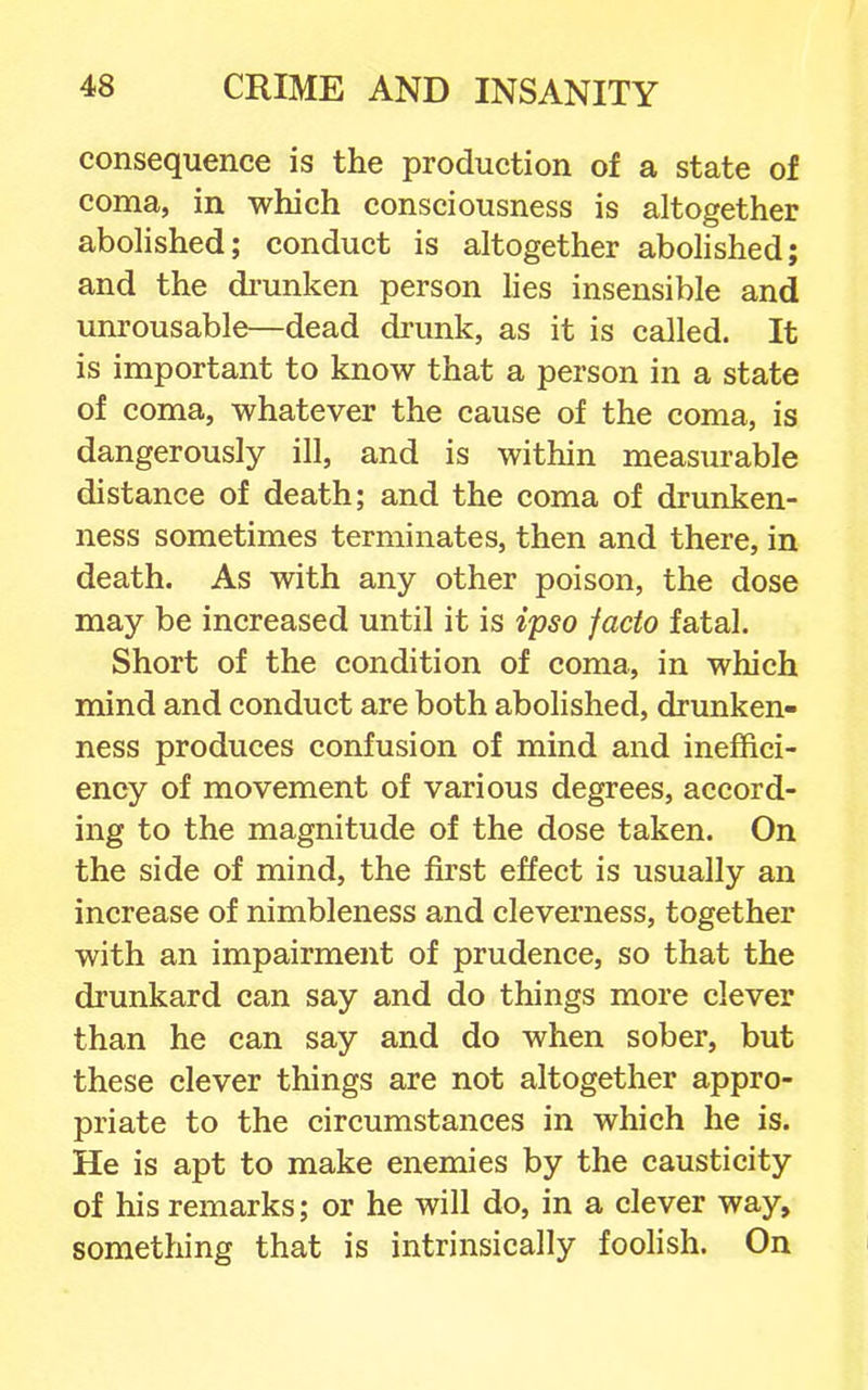 consequence is the production of a state of coma, in which consciousness is altogether abolished; conduct is altogether abolished; and the di-unken person lies insensible and unrousable—dead drunk, as it is called. It is important to know that a person in a state of coma, whatever the cause of the coma, is dangerously ill, and is within measurable distance of death; and the coma of drunken- ness sometimes terminates, then and there, in death. As with any other poison, the dose may be increased until it is ipso facto fatal. Short of the condition of coma, in which mind and conduct are both abolished, drunken- ness produces confusion of mind and ineffici- ency of movement of various degrees, accord- ing to the magnitude of the dose taken. On the side of mind, the first effect is usually an increase of nimbleness and cleverness, together with an impairment of prudence, so that the drunkard can say and do things more clever than he can say and do when sober, but these clever things are not altogether appro- priate to the circumstances in which he is. He is apt to make enemies by the causticity of his remarks; or he will do, in a clever way, something that is intrinsically foolish. On