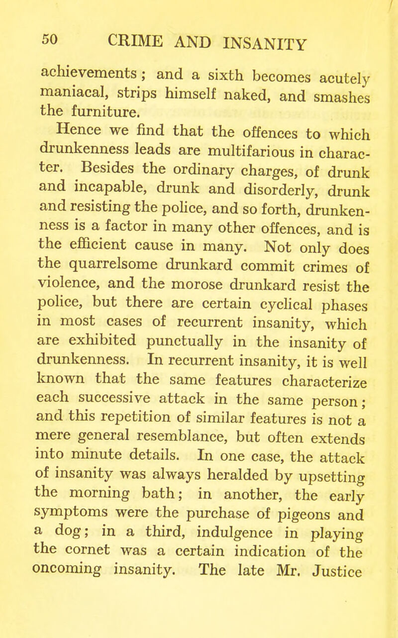 achievements ; and a sixth becomes acutely maniacal, strips himself naked, and smashes the furniture. Hence we find that the offences to which drunkenness leads are multifarious in charac- ter. Besides the ordinary charges, of drunk and incapable, di-unk and disorderly, drunk and resisting the police, and so forth, drunken- ness is a factor in many other offences, and is the efficient cause in many. Not only does the quarrelsome drunkard commit crimes of violence, and the morose drunkard resist the police, but there are certain cyclical phases in most cases of recurrent insanity, which are exhibited punctually in the insanity of drunkenness. In recurrent insanity, it is well known that the same features characterize each successive attack in the same person; and this repetition of similar features is not a mere general resemblance, but often extends into minute details. In one case, the attack of insanity was always heralded by upsetting the morning bath; in another, the early symptoms were the purchase of pigeons and a dog; in a third, indulgence in playing the cornet was a certain indication of the oncoming insanity. The late Mr. Justice