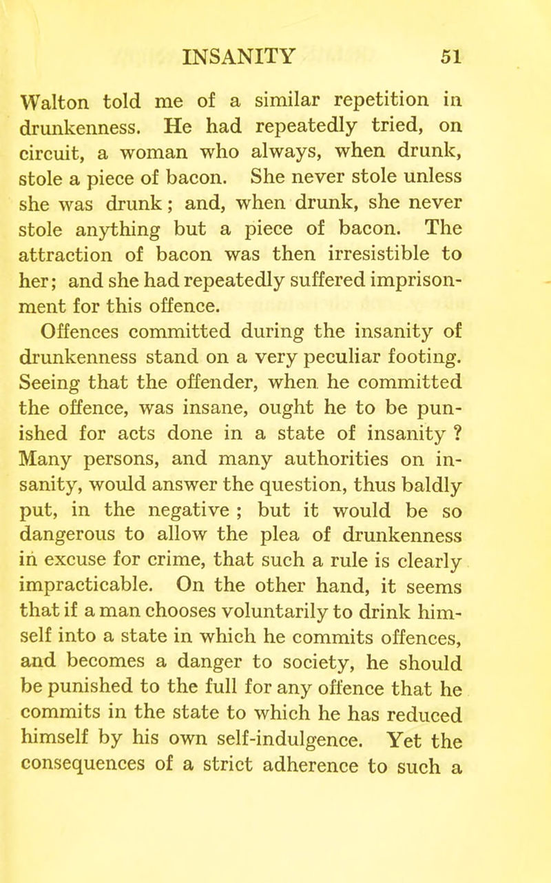 Walton told me of a similar repetition in drunkenness. He had repeatedly tried, on circuit, a woman who always, when drunk, stole a piece of bacon. She never stole unless she was drunk; and, when drunk, she never stole anything but a piece of bacon. The attraction of bacon was then irresistible to her; and she had repeatedly suffered imprison- ment for this offence. Offences committed during the insanity of drunkenness stand on a very peculiar footing. Seeing that the offender, when he committed the offence, was insane, ought he to be pun- ished for acts done in a state of insanity ? Many persons, and many authorities on in- sanity, would answer the question, thus baldly put, in the negative ; but it would be so dangerous to allow the plea of drunkenness in excuse for crime, that such a rule is clearly impracticable. On the other hand, it seems that if a man chooses voluntarily to drink him- self into a state in which he commits offences, and becomes a danger to society, he should be punished to the full for any offence that he commits in the state to which he has reduced himself by his own self-indulgence. Yet the consequences of a strict adherence to such a