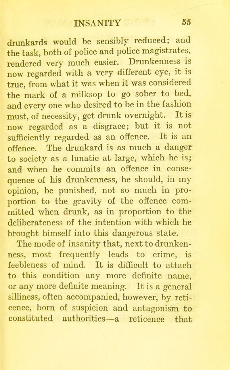 drunkards would be sensibly reduced; and the task, both of police and police magistrates, rendered very much easier. Drunkenness is now regarded with a very different eye, it is true, from what it was when it was considered the mark of a milksop to go sober to bed, and every one who desired to be in the fashion must, of necessity, get drunk overnight. It is now regarded as a disgrace; but it is not sufficiently regarded as an offence. It is an offence. The drunkard is as much a danger to society as a lunatic at large, which he is; and when he commits an offence in conse- quence of his drunkenness, he should, in my opinion, be punished, not so much in pro- portion to the gravity of the offence com- mitted when drunk, as in proportion to the deliberateness of the intention with which he brought himself into this dangerous state. The mode of insanity that, next to drunken- ness, most frequently leads to crime, is feebleness of mind. It is difficult to attach to this condition any more definite name, or any more definite meaning. It is a general silliness, often accompanied, however, by reti- cence, born of suspicion and antagonism to constituted authorities—a reticence that