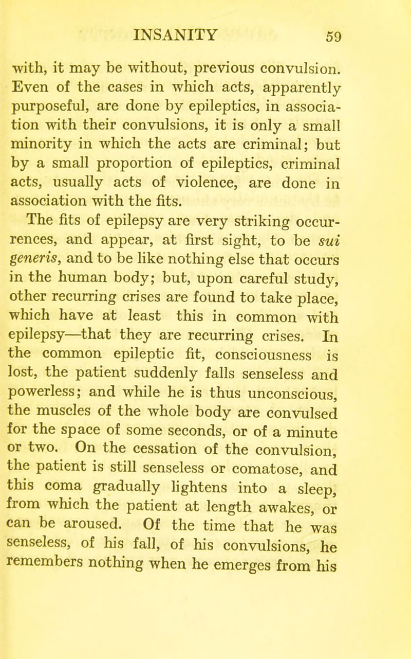 with, it may be without, previous convulsion. Even of the cases in which acts, apparently- purposeful, are done by epileptics, in associa- tion with their convulsions, it is only a small minority in which the acts are criminal; but by a small proportion of epileptics, criminal acts, usually acts of violence, are done in association with the fits. The fits of epilepsy are very striking occur- rences, and appear, at first sight, to be sui generis, and to be like nothing else that occurs in the human body; but, upon careful study, other recurring crises are found to take place, which have at least this in common with epilepsy—that they are recurring crises. In the common epileptic fit, consciousness is lost, the patient suddenly falls senseless and powerless; and while he is thus unconscious, the muscles of the whole body are convulsed for the space of some seconds, or of a minute or two. On the cessation of the convulsion, the patient is still senseless or comatose, and this coma gradually lightens into a sleep, from which the patient at length awakes, or can be aroused. Of the time that he was senseless, of his fall, of his convulsions, he remembers nothing when he emerges from his