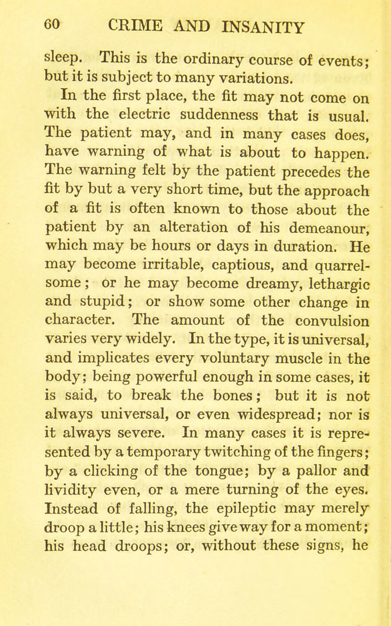 sleep. This is the ordinary course of events; but it is subject to many variations. In the first place, the fit may not come on with the electric suddenness that is usual. The patient may, and in many cases does, have warning of what is about to happen. The warning felt by the patient precedes the fit by but a very short time, but the approach of a fit is often known to those about the patient by an alteration of his demeanour, which may be hours or days in duration. He may become irritable, captious, and quarrel- some ; or he may become dreamy, lethargic and stupid; or show some other change in character. The amount of the convulsion varies very widely. In the type, it is universal, and implicates every voluntary muscle in the body; being powerful enough in some cases, it is said, to break the bones; but it is not always universal, or even widespread; nor is it always severe. In many cases it is repre- sented by a temporary twitching of the fingers; by a clicking of the tongue; by a pallor and Kvidity even, or a mere turning of the eyes. Instead of falling, the epileptic may merely droop a little; his knees give way for a moment; his head droops; or, without these signs, he