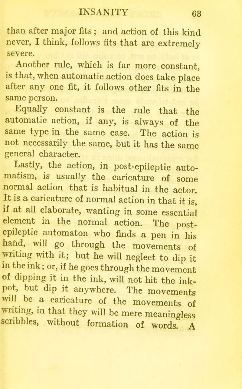 than after major fits; and action of this kind never, I think, follows fits that are extremely severe. Another rule, which is far more constant, is that, when automatic action does take place after any one fit, it follows other fits in the same person. Equally constant is the rule that the automatic action, if any, is always of the same type in the same case. The action is not necessarily the same, but it has the same general character. Lastly, the action, in post-epileptic auto- matism, is usually the caricature of some normal action that is habitual in the actor. It is a caricature of normal action in that it is, if at all elaborate, wanting in some essential element in the normal action. The post- epileptic automaton who finds a pen in his hand, will go through the movements of writing with it; but he will neglect to dip it in the ink; or, if he goes through the movement of dipping it in the ink, will not hit the ink- pot, but dip it anywhere. The movements will be a caricature of the movements of writing, in that they will be mere meaningless scribbles, without formation of words. A