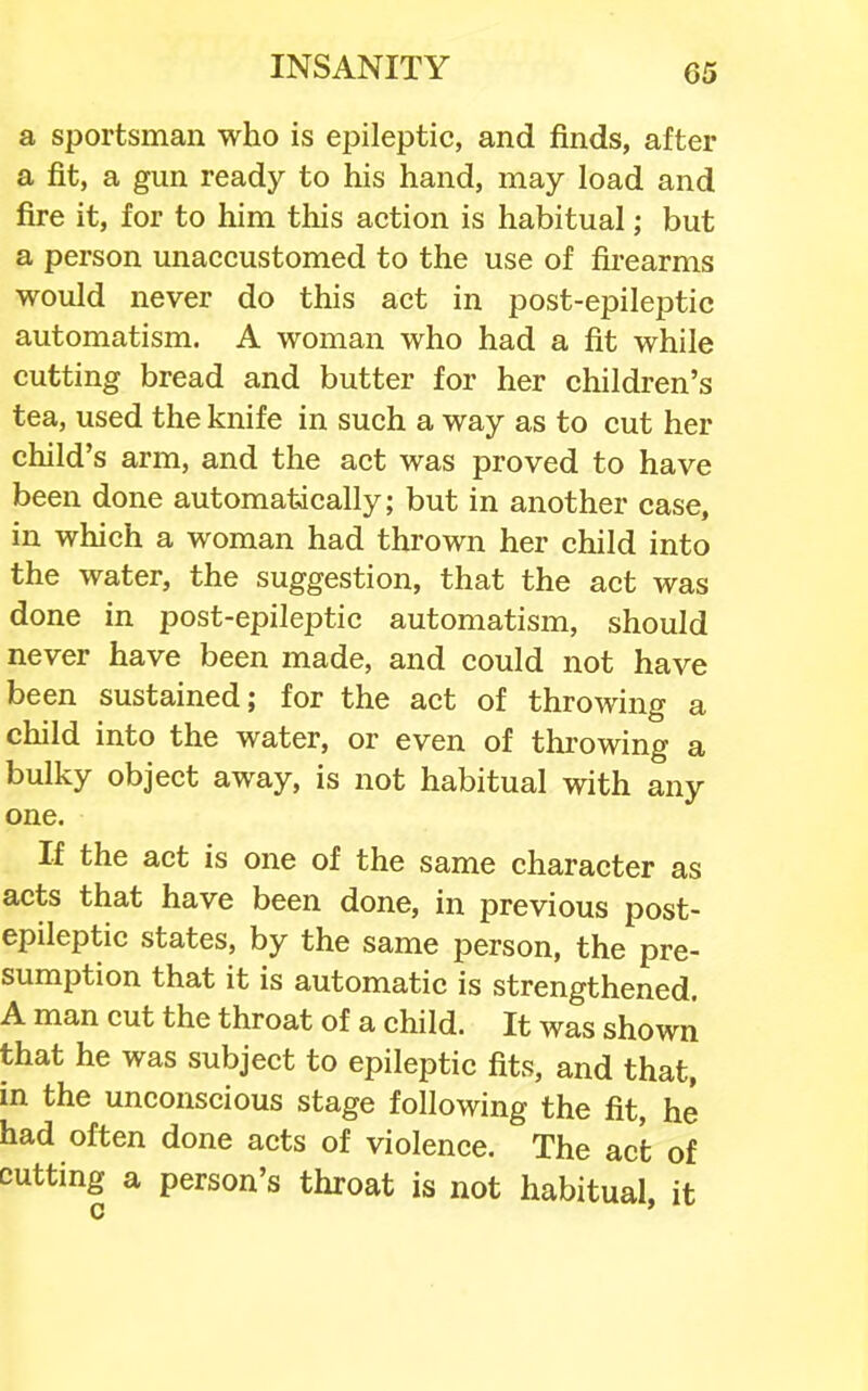 a sportsman who is eiDileptic, and finds, after a fit, a gun ready to his hand, may load and fire it, for to him this action is habitual; but a person unaccustomed to the use of firearms would never do this act in post-epileptic automatism. A woman who had a fit while cutting bread and butter for her children's tea, used the knife in such a way as to cut her child's arm, and the act was proved to have been done automatically; but in another case, in which a woman had thrown her child into the water, the suggestion, that the act was done in post-epileptic automatism, should never have been made, and could not have been sustained; for the act of throwing a child into the water, or even of throwing a bulky object away, is not habitual with any one. If the act is one of the same character as acts that have been done, in previous post- epileptic states, by the same person, the pre- sumption that it is automatic is strengthened. A man cut the throat of a child. It was shown that he was subject to epileptic fits, and that, in the unconscious stage following the fit, he had often done acts of violence. The act of cutting a person's throat is not habitual, it